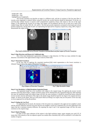 Segmentation of Cerebral Tumors Using Coactive Transform Approach

 handles.HH = HH;
 handles.Dec = Dec;
 helpdlg('Process Completed');
          The wavelet transform can describe an image in a different scale, and due to existence of the low pass filter in
wavelet, noise magnitude is reduced. Before using the wavelet, the wavelet function should be determined. To do this, we
used the Haar method, because it requires small computational complexity (linear with respect to the size of the input
image). [7] By applying the wavelet on an image, four images will be produced, that the size of each one is half of the
original image; they are called: HH, HL, LH, and LL. The first and second components correspond to horizontal and vertical
position respectively, and the letter H and L are representing the high and low frequency respectively, (Jung, 2007). Figure 3
demonstrates the output of this




        Fig 3.(a)LL,LH,HL,HH sets of Wavelet Transform (b)Initial,Band and final output of Wavelet Transform

Step 2: Edge Detection and Removal of Additional edge
          One of the most fundamental segmentation techniques is edge detection. [1] There are many methods for edge
detection. Convolution of the approximation image is done by Sobel mask.

Step 3: Watershed Transform
          In the next step, by applying the watershed transform,[5][6] initial segmentation at the lowest resolution is
obtained. Figure 4 shows the output of Watershed Transform.




                   Fig 4.Output of Watershed Transform                      Fig 5. High Resolution Image.

Step 4: Low Resolution to High Resolution Segmented Image
           The segmented image has a low resolution with respect to the original image. By applying the inverse wavelet
transform and using detail images, a higher resolution image will be obtained from the segmented image [8]. With repeating
this step, the segmented image and original image will have the same resolution. It should be noticed that before using the
inverse wavelet, only the information of the edge on the details image should be kept [9]. See figure 6 for original and noisy
images. As shown in this figure, there are some pixels which are belong to no region, they are lost pixels. In the next step,
we use an approach for solving this problem.

Step 5: Finding the Lost Pixel
          For appointing the lost pixels, the intensity of the lost pixels was compared to the eight non lost neighbors’ pixels
and the intensity difference between lost pixel and non lost neighbor’s pixels are computed.[10] Lost pixel appointed to the
region that has a minimum intensity difference. By repeating the steps 4 and 5, the segmented image will have the same
resolution as the original image.

Step 6: Region Merging
         In order to have more reduction of the regions in the high resolution image, region merging was used [12]. It
means that, if the intensity of the two adjacent regions was smaller than a threshold, they will be combined. It will reduce the
number of regions.


                                                                                                                            17
 