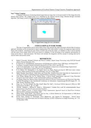 Segmentation of Cerebral Tumors Using Coactive Transform Approach

Step 7: Image Cropping:
          Cropping is the process of selecting desired region from an image that is to be processed [11].The image shows the
desired tumor portion. The cropped tumor set is identified by the regional maxima image obtained through watershed
algorithm. This image is used to calculate the tumor volume for further analysis.




                                     Fig. 6 Cropped tumor image for area calculation

                             IV.           CONCLUSION & FUTURE WORK
          This type of segmentation can be used to detect tumor early and provide improved results with the help of coactive
approach. Semantics can be incorporated in region merging phase.This work enables to detect the suspicious region and the
future work would be calculating area and volume of tumor and storing the output in a database so that it can be matched
with the some of the sample which will be pre-stored in a database, so that according to the symptoms and detection of
tumor can be done in improved manner. The future work includes the integration with the concept of ontology that can be
used for better and accurate results.

                                                   REFERENCES
 1.      Rafael C.Gonzalez ,Richard E.Woods and Steven L.Eddins ,Digital Image Processing using MATLAB Second
         edition, Pearson Education, 2011.
 2.      R. Rajeswari, P. Anandhakumar, Segmentation and Identification of Brain Tumor MRI Image with Radix4 FFT
         Techniques, European Journal of Scientific ResearchVol.52 No.1 (2011), pp.100-109
 3.      G. M. N. R. Gajanayake1, R. D. Yapa1 and B. Hewawithana2, Comparison of Standard Image Segmentation
         Methods for Segmentation of Brain Tumors from 2D MR Images
 4.      R. B. Dubey1, M. Hanmandlu2, S. K. Gupta3 and S. K. Gupta, Region growing for MRI brain tumor volume
         analysis, Indian Journal of Science and Technology, Vol.2 No. 9 (Sep 2009)
 5.      Malik Sikandar Hayat Khiyal, Aihab Khan, and Amna Bibi, Modified Watershed Algorithm for Segmentation of
         2D Images.In Issues in Informing Science and Information Technology, Volume 6, 2009.
 6.      Yifei Zhang, Shuang Wu, Ge Yu, Daling Wang, A Hybrid Image Segmentation Approach Using Watershed
         Transform and FCM. In IEEE Fourth International Conference on FSKD, 2007.
 7.      Jun Zhang, Jiulun Fan, Medical Image Segmentation Based on Wavelet Transformation and Watershed Algorithm.
         In IEEE Proceedings of the International Conference on Information Acquisition,pp-484-489,August 20 - 23,
         2006, Weihai, Shandong, China.
 8.      Jiang. Liu, Tze-Yun LeongP, Kin Ban CheeP, Boon Pin TanP, A Set-based Hybrid Approach (SHA) for MRI
         Segmentation, ICARCV., pp. 1-6, 2006.
 9.      Ataollah Haddadi a, Mahmod R. Sahebi a, Mohammad J. Valadan Zoej a and Ali mohammadzadeh, Image
         Segmentation Using Wavelet and watershed transform.
10.      Hua Li, Anthony Yezzia, A Hybrid Medical Image Segmentation Approach based on Dual-Front Evolution
         Model.In IEEE conference proceedings, 2005.
11.      Zhang Xiang ,Zhang Dazhi ,Tian Jinwen and Liu Jian, A Hybrid Method for 3D Segmentation of MRI Brain
         Images.In IEEE proceedings,pp 608-612,2002.
12.      Kostas Haris, Serafim N. Efstratiadis, Nicos Maglaveras, and Aggelos K. Katsaggelos , Hybrid Image
         Segmentation Using Watersheds and Fast Region Merging. In IEEE Transactions on Image Processing, vol. 7, no.
         12, December 1998s




                                                                                                                        18
 