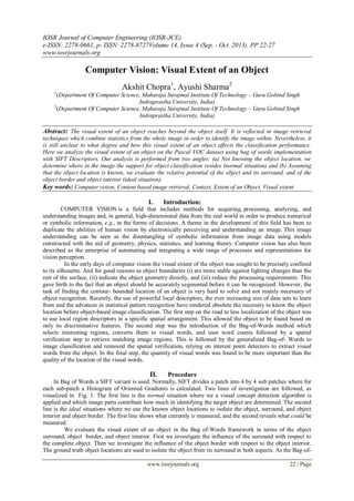 IOSR Journal of Computer Engineering (IOSR-JCE)
e-ISSN: 2278-0661, p- ISSN: 2278-8727Volume 14, Issue 4 (Sep. - Oct. 2013), PP 22-27
www.iosrjournals.org
www.iosrjournals.org 22 | Page
Computer Vision: Visual Extent of an Object
Akshit Chopra1
, Ayushi Sharma2
1
(Department Of Computer Science, Maharaja Surajmal Institute Of Technology – Guru Gobind Singh
Indraprastha University, India)
2
(Department Of Computer Science, Maharaja Surajmal Institute Of Technology – Guru Gobind Singh
Indraprastha University, India)
Abstract: The visual extent of an object reaches beyond the object itself. It is reflected in image retrieval
techniques which combine statistics from the whole image in order to identify the image within. Nevertheless, it
is still unclear to what degree and how this visual extent of an object affects the classification performance.
Here we analyze the visual extent of an object on the Pascal VOC dataset using bag of words implementation
with SIFT Descriptors. Our analysis is performed from two angles: (a) Not knowing the object location, we
determine where in the image the support for object classification resides (normal situation) and (b) Assuming
that the object location is known, we evaluate the relative potential of the object and its surround, and of the
object border and object interior (ideal situation).
Key words: Computer vision, Content based image retrieval, Context, Extent of an Object, Visual extent
I. Introduction:
COMPUTER VISION is a field that includes methods for acquiring, processing, analyzing, and
understanding images and, in general, high-dimensional data from the real world in order to produce numerical
or symbolic information, e.g., in the forms of decisions. A theme in the development of this field has been to
duplicate the abilities of human vision by electronically perceiving and understanding an image. This image
understanding can be seen as the disentangling of symbolic information from image data using models
constructed with the aid of geometry, physics, statistics, and learning theory. Computer vision has also been
described as the enterprise of automating and integrating a wide range of processes and representations for
vision perception.
In the early days of computer vision the visual extent of the object was sought to be precisely confined
to its silhouette. And for good reasons as object boundaries (i) are more stable against lighting changes than the
rest of the surface, (ii) indicate the object geometry directly, and (iii) reduce the processing requirements. This
gave birth to the fact that an object should be accurately segmented before it can be recognized. However, the
task of finding the contour- bounded location of an object is very hard to solve and not mainly necessary of
object recognition. Recently, the use of powerful local descriptors, the ever increasing size of data sets to learn
from and the advances in statistical pattern recognition have rendered obsolete the necessity to know the object
location before object-based image classification. The first step on the road to less localization of the object was
to use local region descriptors in a specific spatial arrangement. This allowed the object to be found based on
only its discriminative features. The second step was the introduction of the Bag-of-Words method which
selects interesting regions, converts them to visual words, and uses word counts followed by a spatial
verification step to retrieve matching image regions. This is followed by the generalized Bag-of- Words to
image classification and removed the spatial verification, relying on interest point detectors to extract visual
words from the object. In the final step, the quantity of visual words was found to be more important than the
quality of the location of the visual words.
II. Procedure
In Bag of Words a SIFT variant is used. Normally, SIFT divides a patch into 4 by 4 sub patches where for
each sub-patch a Histogram of Oriented Gradients is calculated. Two lines of investigation are followed, as
visualized in Fig. 1. The first line is the normal situation where we a visual concept detection algorithm is
applied and which image parts contribute how much in identifying the target object are determined. The second
line is the ideal situations where we use the known object locations to isolate the object, surround, and object
interior and object border. The first line shows what currently is measured, and the second reveals what could be
measured.
We evaluate the visual extent of an object in the Bag of-Words framework in terms of the object
surround, object border, and object interior. First we investigate the influence of the surround with respect to
the complete object. Then we investigate the influence of the object border with respect to the object interior.
The ground truth object locations are used to isolate the object from its surround in both aspects. As the Bag-of-
 
