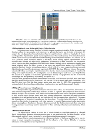 Computer Vision: Visual Extent Of An Object
www.iosrjournals.org 25 | Page
FIGURE 2 : Pixel-wise contribution to the classification for top ranked images for the categories boat and cat. The
original image is followed by the contribution of 2×2 and 4×4 SIFT respectively. Dark-blue means a negative and light-yellow
means a positive contribution to the classifier. Notice that high positive or high negative contributions are often located on small
details. The 4 ×4 SIFT images resemble a blurred version of their 2×2 counterparts
3.2 Classification in Ideal Setting with Known Object Location
In this experiment we use the object location to create a separate representation for the surrounding and
the object, where the representation of the object may be split into the interior and the border of the object. We
compare this with the results of normal situation where the object location is not known. Clearly, for all classes
knowledge of the object location greatly increases performance. The overall accuracy of the normal situation is
0.54 MAP, the accuracy of the ideal situation when making the distinction between object and surround is 0.68
MAP (where no Spatial Pyramid is applied to the object). When creating separate representations for the
surround, object interior, and object border performance increases to 0.73 MAP. This shows that the potential
gain of knowing the object locations is 0.19 MAP in this dataset. Similarly, on the segmentation dataset, in the
normal situation where the object location is not known the classification accuracy is 0.44MAP.When
separating the object from the surround accuracy rises to 0.62 MAP. If we make a separation between surround,
object interior, and object border accuracy improves to 0.69 MAP. The huge difference between the accuracy
without and without knowing the object location shows that the classifier cannot distinguish if visual words
belong to the object or surround. We investigate the cause by determining for each visual word the probability
that it occurs in an object (i.e. in any of the specified object classes). This graph shows that 1% of the words
have a larger than 90% probability of describing background. We
found that these words describe mostly homogeneous texture (e.g. sky). In contrast, no single word has a larger
than 90% probability of occurring on an object and less than 2% of the visual words occur on an object more
than 75% of the cases. Note that these numbers are the same when using 4×4 SIFT. This means that no visual
words exclusively describes objects and that these visual words are less specific than generally thought.
3.3 Object Versus Surround Using Segments
We repeated the experiments to analyse the influence of the object and the surround, but this time on
fewer data but using more accurate object locations in terms of segments. The comparison of the influence
between the object and its surround in the normal situation for segments looks similar, except that performance
of using only the object is worse. Hence with fewer training examples the classifier is still able to learn the
appearance of the surrounding but has less success in learning the appearance of the object itself. This means
that the appearance of the context is simpler than that of an object. To verify whether this change in behaviour
comes from the omission of any context while using segments, we repeated the experiment on the segmentation
dataset but using boxes. Results were the same. Hence we conclude that the behaviour results from using fewer
training examples: to accurately learn the appearance of these relatively difficult classes more training data is
needed.
3.4 Interior versus Border
The object interior consists of texture and of interior boundaries, reasonably captured by a Bag-of-
Words representation. However, this representation may be less appropriate for the object boundary as the
object shape is intuitively better represented by larger fragments with more geometric constraints.
Hence while the conclusions made on the relative contribution of the border and the interior may not
extend to object recognition in general, it will still be indicative of the relative difficulty of obtaining
information of the object border and object interior.
 