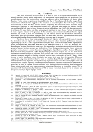 Computer Vision: Visual Extent Of An Object
www.iosrjournals.org 26 | Page
IV. Conclusion:
This paper investigated the visual extent of an object in terms of the object and its surround, and in
terms of the object interior and the object border. Our investigation was performed from two perspectives: The
normal situation where the location of the objects are unknown, and an ideal situation with known object
locations. For the normal perspective we visualised how the Bag-of-Words framework classifies images. These
visualisations indicate that the support for the classifiers is found throughout the whole image occurring
indiscriminately in both the object and its surround, supporting the notion that context facilitates image
classification (Divvala et al. 2009; Oliva and Torralba 2007). While for some classes with a highly varying
surround Bag-of-Words learns to ignore the context, as observed by Zhang et al. (2007), this does not generalise
to all classes. We found that the role of the surroundings is significant for many classes. For boat the object area
is even a negative indicator of its presence. At the same time, we have demonstrated that when the object
locations are known a priori, the surroundings do not help to increase the classification performance
significantly. After ideal localisation, regardless of the size of the object, the object appearance alone predicts its
presence equally well as the combination of the object appearance and the surround.
We showed that no visual words uniquely describe only object or only surround. However, by making
the distinction between object and surround explicit using the object locations, performance increases
significantly by 0.20 MAP. This suggests that modelling the object location can lead to further improvements
within the Bag-of-Words framework, where we see the work of Harzallah et al. (2009) as a promising start.
Regarding the surround the following view arises. The surroundings are indispensable to distinguish between
groups of classes: furniture, animals, and land-vehicles. When distinguishing among the classes within one
group the surroundings are a source of confusion. Regarding the object features, we have observed differences
how classes are being recognised: (1) For the physically rigid aeroplane, bicycle, bus, car, and train classes
interior and exterior boundaries are important, while texture is not. (2) The non-rigid animals dog, cat, cow, and
sheep are recognised primarily by their fur while their projected shape varies greatly. While SIFT feature values
respond to interior boundaries, exterior boundaries, and texture at the same time, the recognition differences
suggest that using more specialised features could be beneficial. Bag-of-Words with SIFT measure texture,
interior object boundary fragments, and shape boundary fragments as local details. For identifying the context of
an image this is adequate, especially considering that context partially consists of shapeless mass-goods such as
grass, sky, or water. In contrast, for objects features more spatial consistency could help. This suggests that
future features would render more improvements on recognising objects than on recognizing context. This is
consistent with the observation by Biederman (1981) in human vision that objects viewed in isolation are
recognised as easily as objects in proper context.
References:
[1]. Agarwal, S., Awan, A., & Roth, D. (2004). Learning to detect objects in images via a sparse, part-based representation. IEEE
Transactions on Pattern Analysis and Machine Intelligence, 26(11), 1475–1490.
[2]. Bar, M. (2004). Visual objects in context. Nature Reviews. Neuroscience, 5, 617–629.
[3]. Biederman, I. (1981). On the semantics of a glance at a scene. In Perceptual organization (pp. 213–263). Hillsdale: Lawrence
Erlbaum.
[4]. Bishop, C. M. (2006). Pattern recognition and machine intelligence. Berlin: Springer.
[5]. Blaschko, M. B., & Lampert, C. H. (2009). Object localization with global and local context kernels. In British machine vision
conference.
[6]. Burl, M. C., Weber, M., & Perona, P. (1998). A probabilistic approach to object recognition using local photometry and global
geometry. In European conference on computer vision.
[7]. Carbonetto, P., de Freitas, N., & Barnard, K. (2004). A statistical model for general contextual object recognition. In European
conference on computer vision. Berlin: Springer.
[8]. Csurka, G., Dance, C. R., Fan, L.,Willamowski, J., & Bray, C. (2004). Visual categorization with bags of keypoints. In ECCV
international workshop on statistical learning in computer vision, Prague.
[9]. Dalal, N., & Triggs, B. (2005). Histograms of oriented gradients for human detection. In IEEE conference on computer vision and
pattern recognition.
[10]. Divvala, S. K., Hoiem, D., Hays, J. H., Efros, A. A., & Herbert, M. (2009). An empirical study of context in object detection. In
IEEE conference on computer vision and pattern recognition.
[11]. Everingham, M., van Gool, L., Williams, C. K. I., Winn, J., & Zisserman, A. (2010). The pascal visual object classes (voc)
challenge.
[12]. International Journal of Computer Vision, 88, 303–338.
[13]. Fergus, R., Perona, P., & Zisserman, A. (2003). Object class recognition by unsupervised scale-invariant learning. In IEEE
conference on computer vision and pattern recognition.
[14]. Fulkerson, B., Vedaldi, A., & Soatto, S. (2009). Class segmentation and object localization with superpixel neighborhoods. In IEEE
international conference on computer vision
[15]. Geurts, P., Ernst, D., & Wehenkel, L. (2006). Extremely randomized trees. Machine Learning, 63(1), 3–42.
[16]. Gould, S., Fulton, R., & Koller, D. (2009). Decomposing a scene into geometric and semantically consistent regions. In IEEE
international conference on computer vision.
[17]. Harzallah, H., Jurie, F., & Schmid, C. (2009). Combining efficient object localization and image classification. In IEEE
international conference on computer vision.
[18]. Hoiem, D., Efros, A. A., & Hebert, M. (2008). Putting objects in perspective.
[19]. International Journal of Computer Vision, 80, 3–15.
 