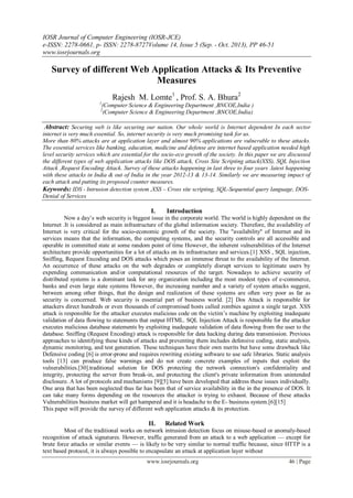 IOSR Journal of Computer Engineering (IOSR-JCE)
e-ISSN: 2278-0661, p- ISSN: 2278-8727Volume 14, Issue 5 (Sep. - Oct. 2013), PP 46-51
www.iosrjournals.org
www.iosrjournals.org 46 | Page
Survey of different Web Application Attacks & Its Preventive
Measures
Rajesh M. Lomte1
, Prof. S. A. Bhura2
1
(Computer Science & Engineering Department ,BNCOE,India )
2
(Computer Science & Engineering Department ,BNCOE,India)
Abstract: Securing web is like securing our nation. Our whole world is Internet dependent In each sector
internet is very much essential. So, internet security is very much promising task for us.
More than 80% attacks are at application layer and almost 90% applications are vulnerable to these attacks.
The essential services like banking, education, medicine and defense are internet based application needed high
level security services which are essential for the socio-eco growth of the society. In this paper we are discussed
the different types of web application attacks like DOS attack, Cross Site Scripting attack(XSS), SQL Injection
Attack ,Request Encoding Attack. Survey of these attacks happening in last three to four years .latest happening
with these attacks in India & out of India in the year 2012-13 & 13-14. Similarly we are measuring impact of
each attack and putting its proposed counter measures.
Keywords: IDS - Intrusion detection system ,XSS – Cross site scripting, SQL-Sequential query language, DOS-
Denial of Services
I. Introduction
Now a day’s web security is biggest issue in the corporate world. The world is highly dependent on the
Internet .It is considered as main infrastructure of the global information society. Therefore, the availability of
Internet is very critical for the socio-economic growth of the society. The "availability" of Internet and its
services means that the information, the computing systems, and the security controls are all accessible and
operable in committed state at some random point of time However, the inherent vulnerabilities of the Internet
architecture provide opportunities for a lot of attacks on its infrastructure and services.[1] XSS , SQL injection,
Sniffing, Request Encoding and DOS attacks which poses an immense threat to the availability of the Internet.
An occurrence of these attacks on the web degrades or completely disrupt services to legitimate users by
expending communication and/or computational resources of the target. Nowadays to achieve security of
distributed systems is a dominant task for any organization including the most modest types of e-commerce,
banks and even large state systems However, the increasing number and a variety of system attacks suggest,
between among other things, that the design and realization of these systems are often very poor as far as
security is concerned. Web security is essential part of business world. [2] Dos Attack is responsible for
attackers direct hundreds or even thousands of compromised hosts called zombies against a single target. XSS
attack is responsible for the attacker executes malicious code on the victim’s machine by exploiting inadequate
validation of data flowing to statements that output HTML. SQL Injection Attack is responsible for the attacker
executes malicious database statements by exploiting inadequate validation of data flowing from the user to the
database. Sniffing (Request Encoding) attack is responsible for data hacking during data transmission. Previous
approaches to identifying these kinds of attacks and preventing them includes defensive coding, static analysis,
dynamic monitoring, and test generation. These techniques have their own merits but have some drawback like
Defensive coding [6] is error-prone and requires rewriting existing software to use safe libraries. Static analysis
tools [13] can produce false warnings and do not create concrete examples of inputs that exploit the
vulnerabilities.[30].traditional solution for DOS protecting the network connection's confidentiality and
integrity, protecting the server from break-in, and protecting the client's private information from unintended
disclosure. A lot of protocols and mechanisms [9][5] have been developed that address these issues individually.
One area that has been neglected thus far has been that of service availability in the in the presence of DOS. It
can take many forms depending on the resources the attacker is trying to exhaust. Because of these attacks
Vulnerabilities business market will get hampered and it is headache to the E- business system.[6][15]
This paper will provide the survey of different web application attacks & its protection.
II. Related Work
Most of the traditional works on network intrusion detection focus on misuse-based or anomaly-based
recognition of attack signatures. However, traffic generated from an attack to a web application — except for
brute force attacks or similar events — is likely to be very similar to normal traffic because, since HTTP is a
text based protocol, it is always possible to encapsulate an attack at application layer without
 
