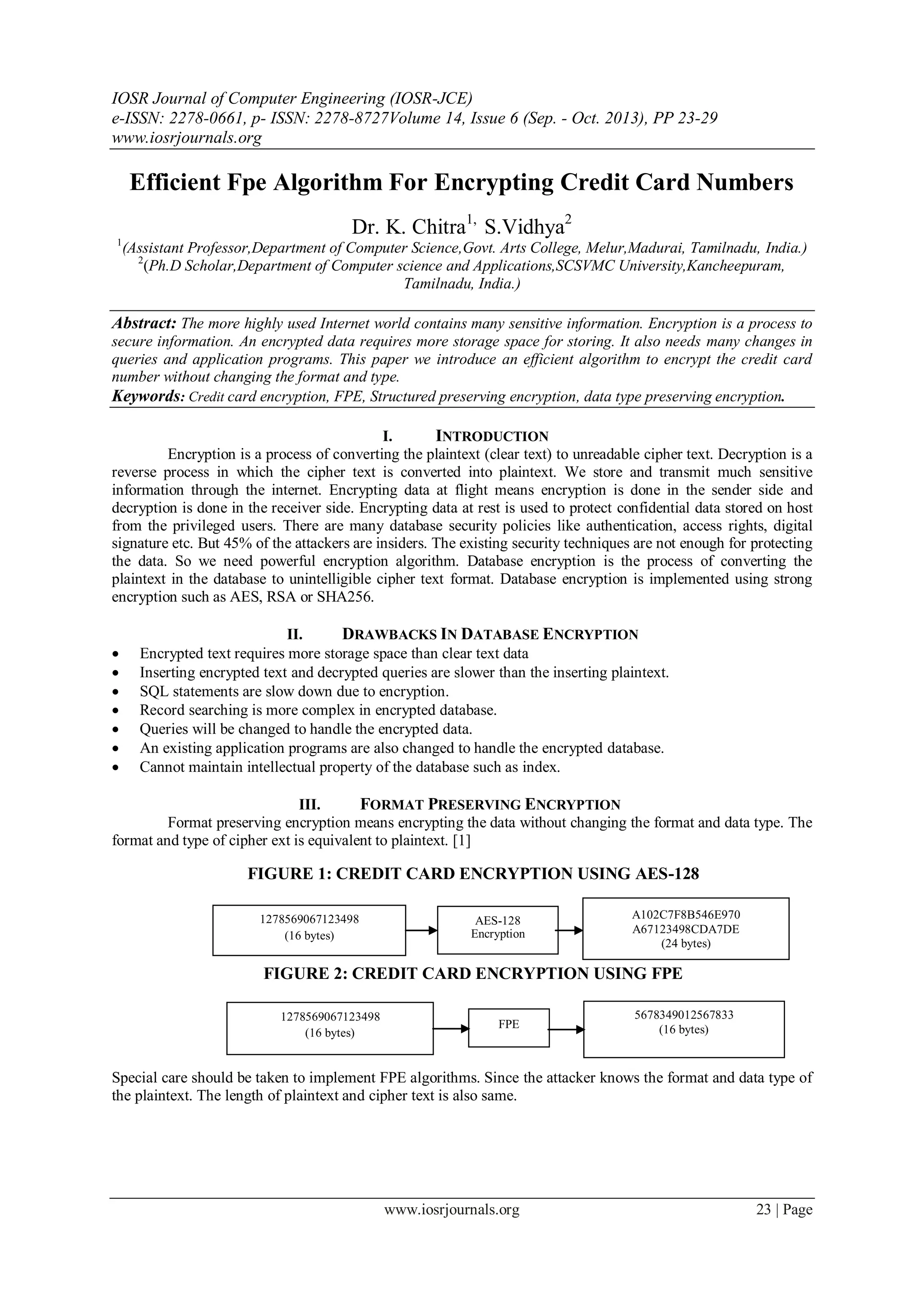 IOSR Journal of Computer Engineering (IOSR-JCE)
e-ISSN: 2278-0661, p- ISSN: 2278-8727Volume 14, Issue 6 (Sep. - Oct. 2013), PP 23-29
www.iosrjournals.org
www.iosrjournals.org 23 | Page
Efficient Fpe Algorithm For Encrypting Credit Card Numbers
Dr. K. Chitra1,
S.Vidhya2
1
(Assistant Professor,Department of Computer Science,Govt. Arts College, Melur,Madurai, Tamilnadu, India.)
2
(Ph.D Scholar,Department of Computer science and Applications,SCSVMC University,Kancheepuram,
Tamilnadu, India.)
Abstract: The more highly used Internet world contains many sensitive information. Encryption is a process to
secure information. An encrypted data requires more storage space for storing. It also needs many changes in
queries and application programs. This paper we introduce an efficient algorithm to encrypt the credit card
number without changing the format and type.
Keywords: Credit card encryption, FPE, Structured preserving encryption, data type preserving encryption.
I. INTRODUCTION
Encryption is a process of converting the plaintext (clear text) to unreadable cipher text. Decryption is a
reverse process in which the cipher text is converted into plaintext. We store and transmit much sensitive
information through the internet. Encrypting data at flight means encryption is done in the sender side and
decryption is done in the receiver side. Encrypting data at rest is used to protect confidential data stored on host
from the privileged users. There are many database security policies like authentication, access rights, digital
signature etc. But 45% of the attackers are insiders. The existing security techniques are not enough for protecting
the data. So we need powerful encryption algorithm. Database encryption is the process of converting the
plaintext in the database to unintelligible cipher text format. Database encryption is implemented using strong
encryption such as AES, RSA or SHA256.
II. DRAWBACKS IN DATABASE ENCRYPTION
 Encrypted text requires more storage space than clear text data
 Inserting encrypted text and decrypted queries are slower than the inserting plaintext.
 SQL statements are slow down due to encryption.
 Record searching is more complex in encrypted database.
 Queries will be changed to handle the encrypted data.
 An existing application programs are also changed to handle the encrypted database.
 Cannot maintain intellectual property of the database such as index.
III. FORMAT PRESERVING ENCRYPTION
Format preserving encryption means encrypting the data without changing the format and data type. The
format and type of cipher ext is equivalent to plaintext. [1]
FIGURE 1: CREDIT CARD ENCRYPTION USING AES-128
FIGURE 2: CREDIT CARD ENCRYPTION USING FPE
Special care should be taken to implement FPE algorithms. Since the attacker knows the format and data type of
the plaintext. The length of plaintext and cipher text is also same.
AES-128
Encryption
1278569067123498
(16 bytes)
A102C7F8B546E970
A67123498CDA7DE
(24 bytes)
FPE
1278569067123498
(16 bytes)
5678349012567833
(16 bytes)
 