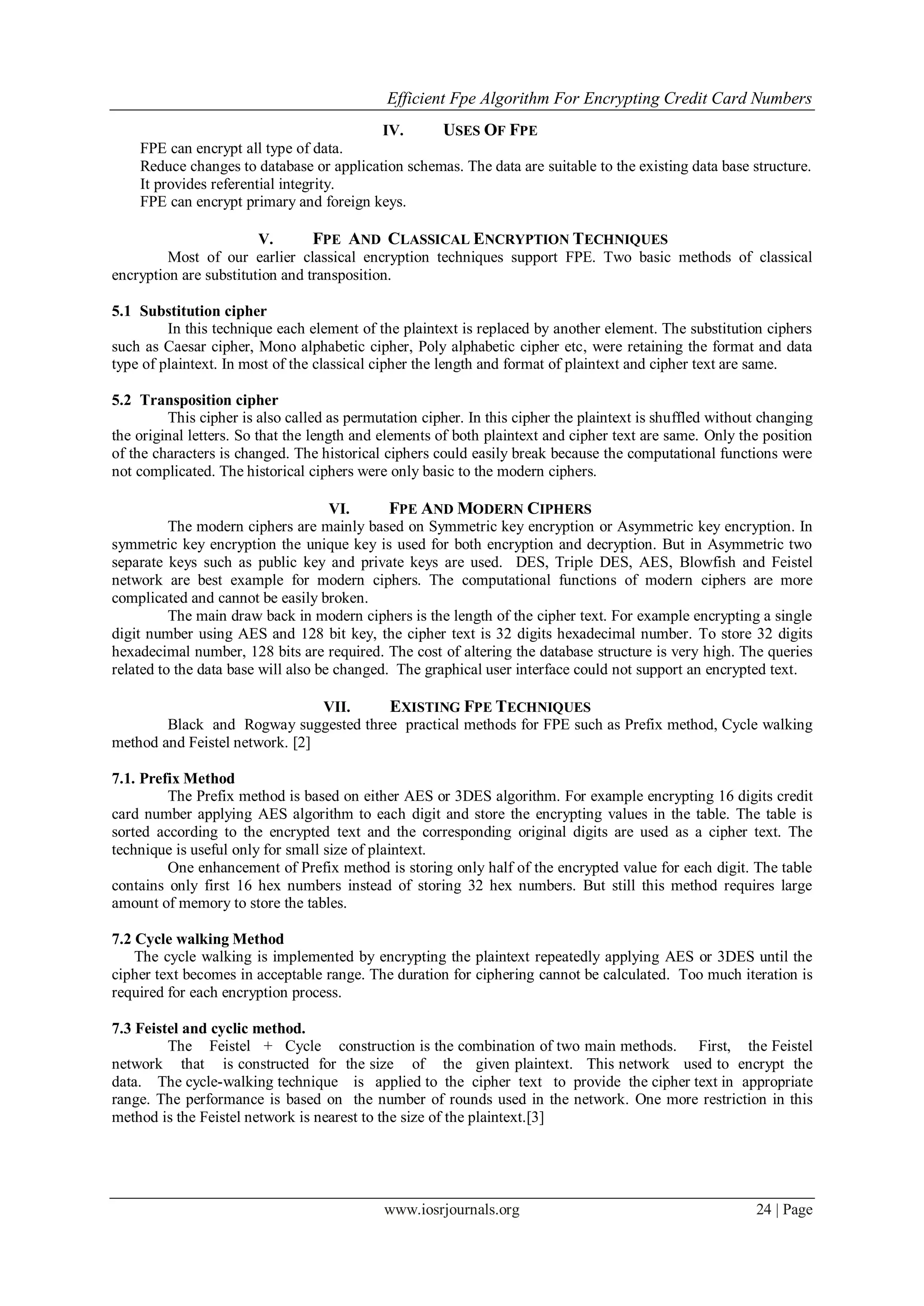 Efficient Fpe Algorithm For Encrypting Credit Card Numbers
www.iosrjournals.org 24 | Page
IV. USES OF FPE
FPE can encrypt all type of data.
Reduce changes to database or application schemas. The data are suitable to the existing data base structure.
It provides referential integrity.
FPE can encrypt primary and foreign keys.
V. FPE AND CLASSICAL ENCRYPTION TECHNIQUES
Most of our earlier classical encryption techniques support FPE. Two basic methods of classical
encryption are substitution and transposition.
5.1 Substitution cipher
In this technique each element of the plaintext is replaced by another element. The substitution ciphers
such as Caesar cipher, Mono alphabetic cipher, Poly alphabetic cipher etc, were retaining the format and data
type of plaintext. In most of the classical cipher the length and format of plaintext and cipher text are same.
5.2 Transposition cipher
This cipher is also called as permutation cipher. In this cipher the plaintext is shuffled without changing
the original letters. So that the length and elements of both plaintext and cipher text are same. Only the position
of the characters is changed. The historical ciphers could easily break because the computational functions were
not complicated. The historical ciphers were only basic to the modern ciphers.
VI. FPE AND MODERN CIPHERS
The modern ciphers are mainly based on Symmetric key encryption or Asymmetric key encryption. In
symmetric key encryption the unique key is used for both encryption and decryption. But in Asymmetric two
separate keys such as public key and private keys are used. DES, Triple DES, AES, Blowfish and Feistel
network are best example for modern ciphers. The computational functions of modern ciphers are more
complicated and cannot be easily broken.
The main draw back in modern ciphers is the length of the cipher text. For example encrypting a single
digit number using AES and 128 bit key, the cipher text is 32 digits hexadecimal number. To store 32 digits
hexadecimal number, 128 bits are required. The cost of altering the database structure is very high. The queries
related to the data base will also be changed. The graphical user interface could not support an encrypted text.
VII. EXISTING FPE TECHNIQUES
Black and Rogway suggested three practical methods for FPE such as Prefix method, Cycle walking
method and Feistel network. [2]
7.1. Prefix Method
The Prefix method is based on either AES or 3DES algorithm. For example encrypting 16 digits credit
card number applying AES algorithm to each digit and store the encrypting values in the table. The table is
sorted according to the encrypted text and the corresponding original digits are used as a cipher text. The
technique is useful only for small size of plaintext.
One enhancement of Prefix method is storing only half of the encrypted value for each digit. The table
contains only first 16 hex numbers instead of storing 32 hex numbers. But still this method requires large
amount of memory to store the tables.
7.2 Cycle walking Method
The cycle walking is implemented by encrypting the plaintext repeatedly applying AES or 3DES until the
cipher text becomes in acceptable range. The duration for ciphering cannot be calculated. Too much iteration is
required for each encryption process.
7.3 Feistel and cyclic method.
The Feistel + Cycle construction is the combination of two main methods. First, the Feistel
network that is constructed for the size of the given plaintext. This network used to encrypt the
data. The cycle-walking technique is applied to the cipher text to provide the cipher text in appropriate
range. The performance is based on the number of rounds used in the network. One more restriction in this
method is the Feistel network is nearest to the size of the plaintext.[3]
 