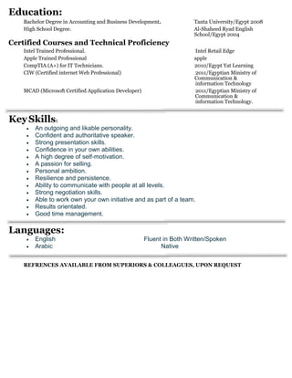 Education:
Bachelor Degree in Accounting and Business Development. Tanta University/Egypt 2008
High School Degree. Al-Shaheed Ryad English
School/Egypt 2004
Certified Courses and Technical Proficiency
Intel Trained Professional. Intel Retail Edge
Apple Trained Professional apple
CompTIA (A+) for IT Technicians. 2010/Egypt Yat Learning
CIW (Certified internet Web Professional) 2011/Egyptian Ministry of
Communication &
information Technology
MCAD (Microsoft Certified Application Developer) 2011/Egyptian Ministry of
Communication &
information Technology.
KeySkills:
 An outgoing and likable personality.
 Confident and authoritative speaker.
 Strong presentation skills.
 Confidence in your own abilities.
 A high degree of self-motivation.
 A passion for selling.
 Personal ambition.
 Resilience and persistence.
 Ability to communicate with people at all levels.
 Strong negotiation skills.
 Able to work own your own initiative and as part of a team.
 Results orientated.
 Good time management.
Languages:
 English Fluent in Both Written/Spoken
 Arabic Native
REFRENCES AVAILABLE FROM SUPERIORS & COLLEAGUES, UPON REQUEST
 