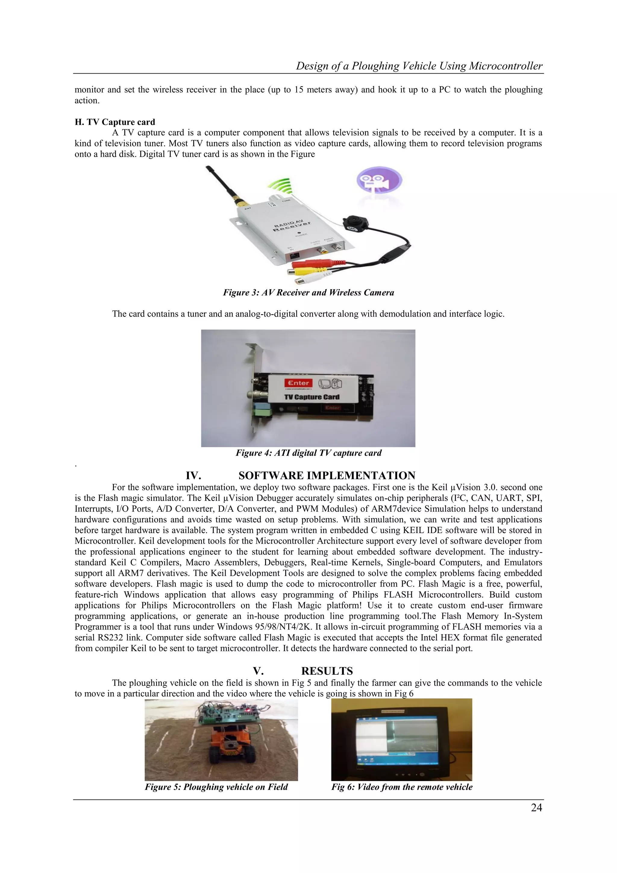 Design of a Ploughing Vehicle Using Microcontroller

monitor and set the wireless receiver in the place (up to 15 meters away) and hook it up to a PC to watch the ploughing
action.

H. TV Capture card
          A TV capture card is a computer component that allows television signals to be received by a computer. It is a
kind of television tuner. Most TV tuners also function as video capture cards, allowing them to record television programs
onto a hard disk. Digital TV tuner card is as shown in the Figure




                                      Figure 3: AV Receiver and Wireless Camera

         The card contains a tuner and an analog-to-digital converter along with demodulation and interface logic.




                                          Figure 4: ATI digital TV capture card
.
                             IV.           SOFTWARE IMPLEMENTATION
           For the software implementation, we deploy two software packages. First one is the Keil µVision 3.0. second one
is the Flash magic simulator. The Keil µVision Debugger accurately simulates on-chip peripherals (I²C, CAN, UART, SPI,
Interrupts, I/O Ports, A/D Converter, D/A Converter, and PWM Modules) of ARM7device Simulation helps to understand
hardware configurations and avoids time wasted on setup problems. With simulation, we can write and test applications
before target hardware is available. The system program written in embedded C using KEIL IDE software will be stored in
Microcontroller. Keil development tools for the Microcontroller Architecture support every level of software developer from
the professional applications engineer to the student for learning about embedded software development. The industry-
standard Keil C Compilers, Macro Assemblers, Debuggers, Real-time Kernels, Single-board Computers, and Emulators
support all ARM7 derivatives. The Keil Development Tools are designed to solve the complex problems facing embedded
software developers. Flash magic is used to dump the code to microcontroller from PC. Flash Magic is a free, powerful,
feature-rich Windows application that allows easy programming of Philips FLASH Microcontrollers. Build custom
applications for Philips Microcontrollers on the Flash Magic platform! Use it to create custom end-user firmware
programming applications, or generate an in-house production line programming tool.The Flash Memory In-System
Programmer is a tool that runs under Windows 95/98/NT4/2K. It allows in-circuit programming of FLASH memories via a
serial RS232 link. Computer side software called Flash Magic is executed that accepts the Intel HEX format file generated
from compiler Keil to be sent to target microcontroller. It detects the hardware connected to the serial port.

                                              V.           RESULTS
         The ploughing vehicle on the field is shown in Fig 5 and finally the farmer can give the commands to the vehicle
to move in a particular direction and the video where the vehicle is going is shown in Fig 6




                  Figure 5: Ploughing vehicle on Field             Fig 6: Video from the remote vehicle

                                                                                                                       24
 