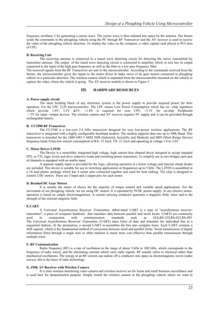 Design of a Ploughing Vehicle Using Microcontroller

frequency oscillator 2 for generating a carrier wave. The carrier wave is then radiated into space by the antenna. The farmer
sends the commands to the ploughing vehicle using the PC through RF Transceiver and the AV receiver is used to receive
the video of the ploughing vehicle direction .To display the video on the computer, a video capture card placed in PCI slots
of CPU.

B. Receiving Unit
          The receiving antenna is connected to a tuned wave detecting circuit for detecting the waves transmitted by
transmitter antenna. The output of the tuned wave detecting circuit is connected to amplifier which in turn has its output
connected to the input of the high pass frequency as well as the filter to a low pass frequency filter.
The received signals from the RF Transceiver are sent to the microcontroller. According to the commands received from the
farmer ,the microcontroller gives the inputs to the motor driver to make move of dc gear motors connected to ploughing
vehicle in a particular direction. The wireless camera which is separated from the microcontroller mounted on the vehicle to
capture the video, where the vehicle is going. The AV receiver module is shown in Figure 3.

                                         III.      HARDWARE RESOURCES

A. Power supply circuit
          The main building block of any electronic system is the power supply to provide required power for their
operation. For the LPC 2129 microcontroller. The LPC means Low Power Consumption which has on –chip regulators
which provide 1.8V, 3.3V &5V. +1.8V is required for core CPU +3.3V for on-chip Peripherals
 + 5V for input –output devices. The wireless camera and AV receiver requires 9V supply and it can be provided through
rechargeable battery

B. CC2500 RF Transceiver
          The CC2500 is a low-cost 2.4 GHz transceiver designed for very low-power wireless applications. The RF
transceiver is integrated with a highly configurable baseband modem. The modem supports data rate up to 500k Baud. This
transceiver is intended for the 2400-2483.5 MHZ ISM (Industrial, Scientific and Medical) and SRD (Short Range Device)
frequency band. It has low current consumption of RX: 13.3mA, TX: 21.2mA and operating at voltage 1.8 to 3.6V.

C. Motor Driver L293D
          The Device is a monolithic integrated high voltage, high current four channel driver designed to accept standard
DTL or TTL logic levels and drive inductive loads and switching power transistors. To simplify use as two bridges each pair
of channels is equipped with an enable input.
          A separate supply input is provided for the logic, allowing operation at a lower voltage and internal clamp diodes
are included. This device is suitable for use in switching applications at frequencies up to 5 kHz. The L293D is assembled in
a 16 lead plastic package which has 4 center pins connected together and used for heat sinking. The chip is designed to
control 2 DC motors. There are 2 Input and 2 output pins for each motor.

D. Brushed DC Gear Motors
          It is usually the motor of choice for the majority of torque control and variable speed applications .For the
movement of our ploughing vehicle, we are using DC motors. It is operated by 9VDC power supply. In any electric motor,
operation is based on simple electromagnetism. A current carrying conductor generates a magnetic field; when and to the
strength of the external magnetic field.

E.UART
           A Universal Asynchronous Receiver /Transmitter, abbreviated UART is a type of "asynchronous receiver-
transmitter", a piece of computer hardware that translates data between parallel and serial forms. UARTs are commonly
used       in     conjunction      with     communication       standards     such       as     EIA,RS-232,RS-422,RS-485.
The Universal Asynchronous Receiver/ Transmitter (UART) takes bytes of data and transmits the individual bits in a
sequential fashion. At the destination, a second UART re-assembles the bits into complete bytes. Each UART contains a
shift register, which is the fundamental method of conversion between serial and parallel forms. Serial transmission of digital
information (bits) through a single wire or other medium is much more cost effective than parallel transmission through
multiple wires

F. RF Communication
          Radio frequency (RF) is a rate of oscillation in the range of about 3 kHz to 300 GHz, which corresponds to the
frequency of radio waves, and the alternating currents which carry radio signals. RF usually refers to electrical rather than
mechanical oscillations. The energy in an RF current can radiate off a conductor into space as electromagnetic waves (radio
waves); this is the basis of radio technology.

G. JMK AV Receiver with Wireless Camera
         It is mini wireless monitoring video camera and wireless receiver set for home and small business surveillance and
is used here for demonstration purpose. Simply install the wireless camera in the ploughing vehicle where we want to


                                                                                                                           23
 