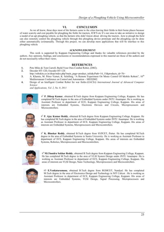 Design of a Ploughing Vehicle Using Microcontroller


                                            VI.           CONCLUSION
          As we all know, these days most of the farmers came to the cities leaving their fields in their home places because
of water scarcity and cost payable for ploughing the fields for tractors, JCB’S etc It’s our onus to take an initiative to design
a model of an apt ploughing vehicle, so that the farmers who didn’t know about driving the tractors , how to plough the field
can also remotely control the ploughing vehicle through this ploughing device prototype and the ploughing can be done
either automatically (or)manually. Through this project, we can develop more applications that will be interface to this
ploughing vehicle

                                                 ACKNOWLEDGMENT
          This work is supported by Kuppam Engineering College and thanks for valuable references provided by the
authors. Any opinions, findings, and conclusions or recommendations expressed in this material are those of the authors and
do not necessarily reflect their views.

                                                     REFERENCES
 1.       Pete Miles & Tom Carroll, Build Your Own Combat Robot, (2002).
 2.       Decoder HT-12D, Encoder HT-12E
          http://robokits.co.in/shop/index.php?main_page=product_info&cPath=14_15&products_id=76>
 3.       A. Khamis, M. Pérez Vernet, K. Schilling, “A Remote Experiment On Motor Control Of Mobile Robots”, 10 th
          Mediterranean Conference on Control and Automation – MED2002.
 4.       Design of an Intelligent Combat Robot for war fields-(IJACSA) International Journal of Advanced Computer
          Science
          and Applications, Vol. 2, No. 8, 2011


                      #1 P. Dileep Kumar, obtained B.Tech degree from Kuppam Engineering College, Kuppam. He has
                      completed M.Tech degree in the area of Embedded Systems under JNTU Anantapur. He is working as
                      Assistant Professor in department of ECE, Kuppam Engineering College, Kuppam. His areas of
                      interests are Embedded Systems, Electronic Devices and Circuits, Microprocessors and
                      Microcontrollers.


                     #2 P. Ajay Kumar Reddy, obtained B.Tech degree from Kuppam Engineering College, Kuppam. He
                     has completed M.Tech degree in the area of Embedded Systems under JNTU Anantapur. He is working
                     as Assistant Professor in department of ECE, Kuppam Engineering College, Kuppam. His areas of
                     interests are Embedded Systems, Microprocessors and Microcontrollers.


                     #3 K. Bhaskar Reddy, obtained B.Tech degree from SVPCET, Puttur. He has completed M.Tech
                     degree in the area of Embedded Systems in Sastra University. He is working as Assistant Professor in
                     department of ECE, Kuppam Engineering College, Kuppam. His areas of interests are Embedded
                     Systems, Robotics, Microprocessors and Microcontrollers.



                      #4 M.Chandra Sekhar Reddy, obtained B.Tech degree from Kuppam Engineering College, Kuppam.
                      He has completed M.Tech degree in the area of VLSI System Design under JNTU Anantapur. He is
                      working as Assistant Professor in department of ECE, Kuppam Engineering College, Kuppam. His
                      areas of interests are VLSI Design, Nano Technology, Microprocessors and Microcontrollers.


                        #5 E.Venkataramana, obtained B.Tech degree from RGMCET, Nandyal. He has completed
                        M.Tech degree in the area of Electronics Design and Technology in NIT Calicut . He is working as
                        Assistant Professor in department of ECE, Kuppam Engineering College, Kuppam. His areas of
                        interests are Embedded Systems, VLSI Design, Signal Processing, Microprocessors and
                        Microcontrollers.




                                                                                                                             25
 