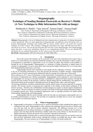IOSR Journal of Computer Engineering (IOSR-JCE)
e-ISSN: 2278-0661, p- ISSN: 2278-8727Volume 15, Issue 3 (Nov. - Dec. 2013), PP 17-25
www.iosrjournals.org
www.iosrjournals.org 17 | Page
Steganography
Technique of Sending Random Passwords on Receiver’s Mobile
(A New Technique to Hide Information File with an Image)
Shubhendu S. Shukla1
, Vijay Jaiswal2
, Sumeet Gupta3
, Anurag Singh4
1
(Asst. Professor/ Department of Management/ SR Group of Institutions, Lucknow)
2
(Asst. Professor/ Department of Information Technology/ SR Group of Institutions, Lucknow)
3
(Asst. Professor/ Department of Computer Science/ SR Group of Institutions, Lucknow)
4
(Asst. Professor/ Department of Computer Science / SR Group of Institutions, Lucknow)
Abstract: Steganography is the art of hiding the fact that communication is taking place, by hiding information
in other information. There are many application of Steganography with different carrier file format. Here we
perform Steganography Technique with sending OTP on receiver mobile, which is one of the best secured
technique in current scenario. This technique is hiding file information into image with OTP password that is
only known by receiver. And can decrypt using that OTP only this is pure Steganography. Pure Steganography
means that there is none prior information shared by two communication parties. We are not sharing OTP
information by two communication parties. So this is more secure than other technique.
Key Words : Steganography, OTP, ICT, Password, IP, UDP, SIHS, LSB.
I. Introduction
One of the reasons that intruders can be successful is the most of the information they acquire from a
system is in a form that they can read and comprehend. Intruders may reveal the information to others, modify it
to misrepresent an individual or organization, or use it to launch an attack. One solution to this problem is,
through the use of Steganography. Steganography is a technique of hiding information in digital media. In
contrast to cryptography, it is not to keep others from knowing the hidden information but it is to keep others
from thinking that the information even exists.
Steganography become more important as more people join the cyberspace revolution. Steganography
is the art of concealing information in ways that prevents the detection of hidden messages. Steganography
include an array of secret communication methods that hide the message from being seen or discovered.
Due to advances in ICT, most of information is kept electronically. Consequently, the security of information
has become a fundamental issue. Besides cryptography, Steganography can be employed to secure information.
In cryptography, the message or encrypted message is embedded in a digital host before passing it through the
network, thus the existence of the message is unknown. Besides hiding data for confidentiality, this approach of
information hiding can be extended to copyright protection for digital media: audio, video and images.
The growing possibilities of modern communications need the special means of security especially on computer
network. The network security is becoming more important as the number of data being exchanged on the
internet increases. Therefore, the confidentiality and data integrity are requires to protect against unauthorized
access and use. This has resulted in an explosive growth of the field of information hiding Information hiding is
an emerging research area, which encompasses applications such as copyright protection for digital media,
watermarking, fingerprinting, and Steganography.
Steganography hide the secrete message within the host data set and presence imperceptible and is to
be reliably communicated to a receiver. The host data set is purposely corrupted, but in a covert way, designed
to be invisible to an information analysis.
II. What is Steganography?
 Steganography is the practice of hiding private or sensitive information within something that appears to be
nothing out to the usual. Steganography is often confused with cryptology because the two are similar in the
way that they both are used to protect important information. The difference between two is that
Steganography involves hiding information so it appears that no information is hidden at all. If a person or
persons views the object that the information is hidden inside of he or she will have no idea that there is any
hidden information, therefore the person will not attempt to decrypt the information.
 What Steganography essentially does is exploit human perception, human senses are not trained to look for
files that have information inside of them, although this software is available that can do what is called
Steganography. The most common use of Steganography is to hide a file inside another file.
 