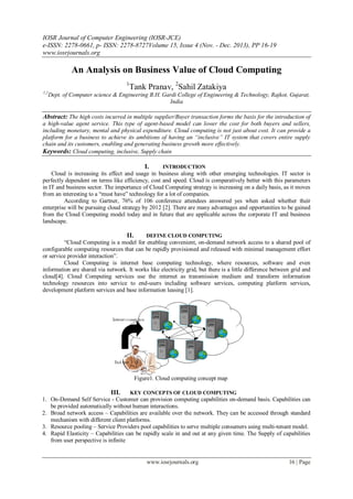 IOSR Journal of Computer Engineering (IOSR-JCE)
e-ISSN: 2278-0661, p- ISSN: 2278-8727Volume 15, Issue 4 (Nov. - Dec. 2013), PP 16-19
www.iosrjournals.org
www.iosrjournals.org 16 | Page
An Analysis on Business Value of Cloud Computing
1
Tank Pranav, 2
Sahil Zatakiya
1,2
Dept. of Computer science & Engineering B.H. Gardi College of Engineering & Technology, Rajkot, Gujarat,
India
Abstract: The high costs incurred in multiple supplier/Buyer transaction forms the basis for the introduction of
a high-value agent service. This type of agent-based model can lower the cost for both buyers and sellers,
including monetary, mental and physical expenditure. Cloud computing is not just about cost. It can provide a
platform for a business to achieve its ambitions of having an “inclusive” IT system that covers entire supply
chain and its customers, enabling and generating business growth more effectively.
Keywords: Cloud computing, inclusive, Supply chain
I. INTRODUCTION
Cloud is increasing its effect and usage in business along with other emerging technologies. IT sector is
perfectly dependent on terms like efficiency, cost and speed. Cloud is comparatively better with this parameters
in IT and business sector. The importance of Cloud Computing strategy is increasing on a daily basis, as it moves
from an interesting to a “must have” technology for a lot of companies.
According to Gartner, 76% of 106 conference attendees answered yes when asked whether their
enterprise will be pursuing cloud strategy by 2012 [2]. There are many advantages and opportunities to be gained
from the Cloud Computing model today and in future that are applicable across the corporate IT and business
landscape.
II. DEFINE CLOUD COMPUTING
“Cloud Computing is a model for enabling convenient, on-demand network access to a shared pool of
configurable computing resources that can be rapidly provisioned and released with minimal management effort
or service provider interaction”.
Cloud Computing is internet base computing technology, where resources, software and even
information are shared via network. It works like electricity grid, but there is a little difference between grid and
cloud[4]. Cloud Computing services use the internet as transmission medium and transform information
technology resources into service to end-users including software services, computing platform services,
development platform services and base information leasing [1].
Figure1. Cloud computing concept map
III. KEY CONCEPTS OF CLOUD COMPUTING
1. On-Demand Self Service - Customer can provision computing capabilities on-demand basis. Capabilities can
be provided automatically without human interactions.
2. Broad network access – Capabilities are available over the network. They can be accessed through standard
mechanism with different client platforms.
3. Resource pooling – Service Providers pool capabilities to serve multiple consumers using multi-tenant model.
4. Rapid Elasticity – Capabilities can be rapidly scale in and out at any given time. The Supply of capabilities
from user perspective is infinite
 