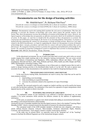 IOSR Journal of Computer Engineering (IOSR-JCE)
e-ISSN: 2278-0661, p- ISSN: 2278-8727Volume 15, Issue 5 (Nov. - Dec. 2013), PP 23-26
www.iosrjournals.org
www.iosrjournals.org 23 | Page
Documentaries use for the design of learning activities
Mr. Abdallah hariri1
, Pr. Hichame Fihri Fassi2
1
(Faculté des sciences et techniques de Settat (FSTS), Km 3, Route de Casablanca, 26000, Settat)
2
(Faculté des sciences et techniques de Settat (FSTS), Km 3, Route de Casablanca, 26000, Settat)
Abstract: Documentaries used in the training field constitute the rich sources of information. They have the
advantage to associate the elements of knowledge with events which request the episodic memory of the
learner.Thus, these documentaries increase the probability of retention of knowledge they convey. However, the
logical sequence of knowledge does not guarantee an efficient construction which can be mobilized in situations
of action. In this paper, we seek how to benefit from the potential of these documentaries to promote the
construction and mobilization of knowledge by the learner in an elearning platform. Particularly, we propose a
method allowing segmenting the contents of a documentary to design learning activities. Based on a case study
related to the field of mechatronics, we begin by segmenting the content of a documentary in terms of elements
of knowledge (facts, concepts, procedures, and rules) then we connect with each of these problems they seek to
find answers. We reorganize learning activities to promote the acquisition and mobilization of knowledge by the
learner. We conclude by proposing a pedagogical scenario to implement these activities in elearning platform.
Keywords: LMS, IMS-LD, Documentary, Design, Elearning
I. INTRODUCTION
In the educational environment, the use of audiovisual dates back several years and it relies on several
models ranging from simple teaching aids to the interactive learning environments. This use covers several
fields, which physics (Constantinou and Papadouris, 2004), mathematics (Blisset and Atkins, 1993), sports
(Guadagnoli, Holcomb and Davis, 2002; Horn, Williams and Scott, 2002), health care (Hill, Hooper and Wahl,
2000), and therapeutic counseling (Urdang, 1999).
Hereinafter, we consider a video documentary or one of these parts as a digital resource that we seek to
exploit to design learning activities to be distributed either locally or via the web. We seek to operate more
accurately the power of video documentaries to be exploited in face mode for designing learning activities.
II. THE KNOWLEDGE CONVEYED BY A DOCUMENTARY
In the most diverse training fields, documentaries are used to convey face mode that can be used for
many purposes contents:
 help building a new knowledge
 help consolidating an acquired knowledge
 overcome the constraints related to the acquisition of a type of knowledge
 etc.
Generally, the conveyed content by such a support are implicit and they can not be used by the learner
as such after having been explained. The explanation is the result of an operation of expert interpretation which
depends heavily on the context in which it was held.
III. EXTENDING THE CONTENT OF A DOCUMENT
The explanation content we just mentioned is not sufficient to facilitate educational use, we must
complete it by action annotation which enriches the different contents by the addition of supplementary
information.
In this sense, an annotation is a generic term which includes both adding an unconstrained information
that adding a well-trained information called metadata
Among the diversity of metadata standards that describe digital resources, there is the standard "Learning Object
Metadata (LOM)", which is oriented towards the description of resources for educational purposes.
The conceptual model of the LOM metadata standard is divided into nine categories, each doing a
clearly defined function (General, Lifecycle, Meta-metadata, Technical, Educational, Rights, Relation,
Comment, and Classification). Each category contains a number of description elements.
In the study case we present below, we especially insist on the "proposed use" of the "teaching"
element to facilitate the different fragments use of the instructional designer scenario
 