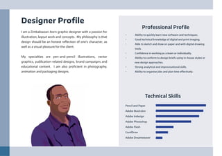 Professional Profile
•	 Ability to quickly learn new software and techniques.
•	 Good technical knowledge of digital and print imaging.
•	 Able to sketch and draw on paper and with digital drawing
tools.
•	 Confidence in working as a team or individually.
•	 Ability to conform to design briefs using in-house styles or
new design approaches.
•	 Strong analytical and improvisational skills.
•	 Ability to organise jobs and plan time effectively.
Designer Profile
I am a Zimbabwean-born graphic designer with a passion for
illustration, layout work and concepts. My philosophy is that
design should be an honest reflection of one’s character, as
well as a visual pleasure for the client.
My specialties are pen-and-pencil illustrations, vector
graphics, publication-related designs, brand campaigns and
educational content. I am also proficient in photography,
animation and packaging designs.
Technical Skills
Pencil and Paper
Adobe Illustrator
Adobe Indesign
Adobe Photoshop
Adobe Flash
CorelDraw
Adobe Dreamweaver
 