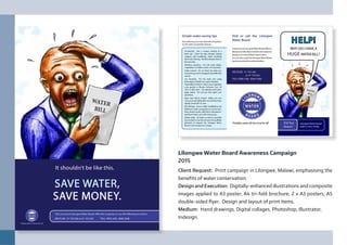 Lilongwe Water Board Awareness Campaign
2015
Client Request: Print campaign in Lilongwe, Malawi, emphasising the
benefits of water conservation.
Design and Execution: Digitally-enhanced illustrations and composite
images applied to A3 poster, A4 tri-fold brochure, 2 x A3 posters, A5
double-sided flyer. Design and layout of print items.
Medium: Hand drawings, Digital collages, Photoshop, Illustrator,
Indesign.
 