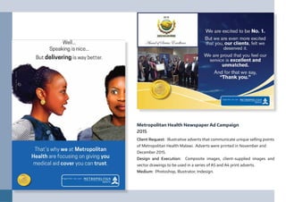 Metropolitan Health Newspaper Ad Campaign
2015
Client Request: Illustrative adverts that communicate unique selling points
of Metropolitan Health Malawi. Adverts were printed in November and
December 2015.
Design and Execution: Composite images, client-supplied images and
vector drawings to be used in a series of A5 and A4 print adverts.
Medium: Photoshop, Illustrator, Indesign.
 