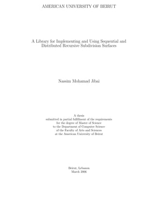 AMERICAN UNIVERSITY OF BEIRUT
A Library for Implementing and Using Sequential and
Distributed Recursive Subdivision Surfaces
Nassim Mohamad Jibai
A thesis
submitted in partial fulﬁllment of the requirements
for the degree of Master of Science
to the Department of Computer Science
of the Faculty of Arts and Sciences
at the American University of Beirut
Beirut, Lebanon
March 2006
 