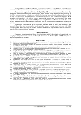 Intelligent Fault Identification System for Transmission Lines Using Artificial Neural Network
www.iosrjournals.org 31 | Page
There are many applications for which the Digital Signal Processor becomes an ideal choice as they
provide the best possible combination of performance, power and cost. Most of the DSP applications can be
simplified into multiplications and additions, so the MAC (Multiply- Accumulate) formed a main functional unit
in early DSP processors. Neural network is a mathematical structure with combination of parallel MAC
operation in its each layer with different transfer functions like sigmoid and linear functions. Thus neural
network can be efficiently implemented on DSP processor using CC Studio as done in this work. Thus neural
network based analysis provides the solution much faster than the conventional methods without degrading the
accuracy.
Further work can be carried out by developing detection system to detect other asymmetric and
symmetric fault. Hardware implementation can be extended to more complex neural networks with higher
version of DSPs. FPGA may also be another alternative for hardware implementation with a comparative
analysis of the two possibilities of hardware.
Acknowledgements
The authors thank the students, Mamta Devi, Mohanakalyani B N, Pratibha C and Nagashree K Rao,
who played an important role in carrying out this work. The authors are also thankful to KSCST, Bangalore for
selecting and sponsoring this work.
REFERENCES
[1] Das R, Novosel D, “Review of fault location techniques for transmission and sub – transmission lines”, proceedings of 54th Annual
Georgia Tech Protective RelayingConference, 2000.
[2] IEEE guide for determining fault location on AC transmission and distribution lines.IEEE Power Engineering Society Publ., New
York, IEEE Std C37.114, 2005.
[3] Saha MM, Izykowski J, Rosolowski E, “Fault Location on Power Networks”, Springer publications, 2010.
[4] Magnago FH, Abur A, “Advanced techniques for transmission and distribution system fault location”, Proceedings of CIGRE –
Study committee 34 Colloquium and Meeting, Florence, 1999, paper 215.
[5] Tang Y, Wang HF, Aggarwal R K, “Fault indicators in transmission and distribution systems”, Proceedings of International
conference on Electric Utility Deregulation and Restructuring and Power Technologies – DRPT, 2000, pp. 238-243.
[6] Reddy MJ, Mohanta DK, “Adaptive-neuro-fuzzy inference system approach for transmission line fault classification and location
incorporating effects of power swings”, Proceedings of IET Generation, Transmission and Distribution, 2008, pp. 235 – 244.
[7] S. Haykin, Neural Networks, IEEE Press, New York, 1994.
[8] M. T. Hagan and M. B. Menhaj, “Training Feedforward Networks with the Marquardt Algorithm”, IEEE Trans. on Neural
Networks, Vol. 5, No. 6, 1994, pp. 989-993.
[9] FraukeGünther, Stefan Fritsch, “FraukeGünther and Stefan Fritsch”, Research Article, The R Journal Vol. 2(1), June 2010, pp 30-
38.
[10] Thomas Behan, “Investigation of Integer Neural Networks for low cost embedded System”, in Electrical and Computer Engineering
Commons”, Jan 2009, pp 5-15.
[11] Thomas Behan, Zaiya Liao, Lian Zhao, Chunting Yang, “Accelerating Integer Neural Networks on Low Cost DSPs”, World
Academy of Science, Engineering and Technology 2008, pp 439-442.
[12] M. Sayaye-Pasand, H. Khorashadi-Zadeh, “Transmission Line Fault Detection and Phase Selection using ANN”, in International
Conference on Power System Transients, 2003, pp. 1-6.
[13] TaharBouthiba, “Artificial Neural Network-based Fault Location in EHV Transmission Lines”, Electric Power System Research
[14] Aizenberg, N. Aizenberg and J. Vandewalle “Multi-valued and universal binary neurons: theory, learning, application””, Kluwer
Academic Publishers, Boston/Dordrecht/London, 2000.
[15] K. Hornik, M. Stinchcombe, H. White. “Multilayer Feedforward Neural Networks are Universal Approximators”, Neural Networks,
vol. 2, 1989, pp. 259-366.
[16] Seema Singh and T. V. Rama Murthy, “Neural Network based Sensor Fault Detection for Flight Control Systems”, International
Journal of Computer Applications (IJCA), Vol 59, No 13, Dec, 2012, pp 1-8.
[17] Seema Singh and T. V. Rama Murthy, “Neural Network based Sensor Fault Accommodation in Flight Control System, Journal of
Intelligent systems (JISYS), De Gruyter, Vol 22, Issue 3, September, 2013, pp 317-333
 
