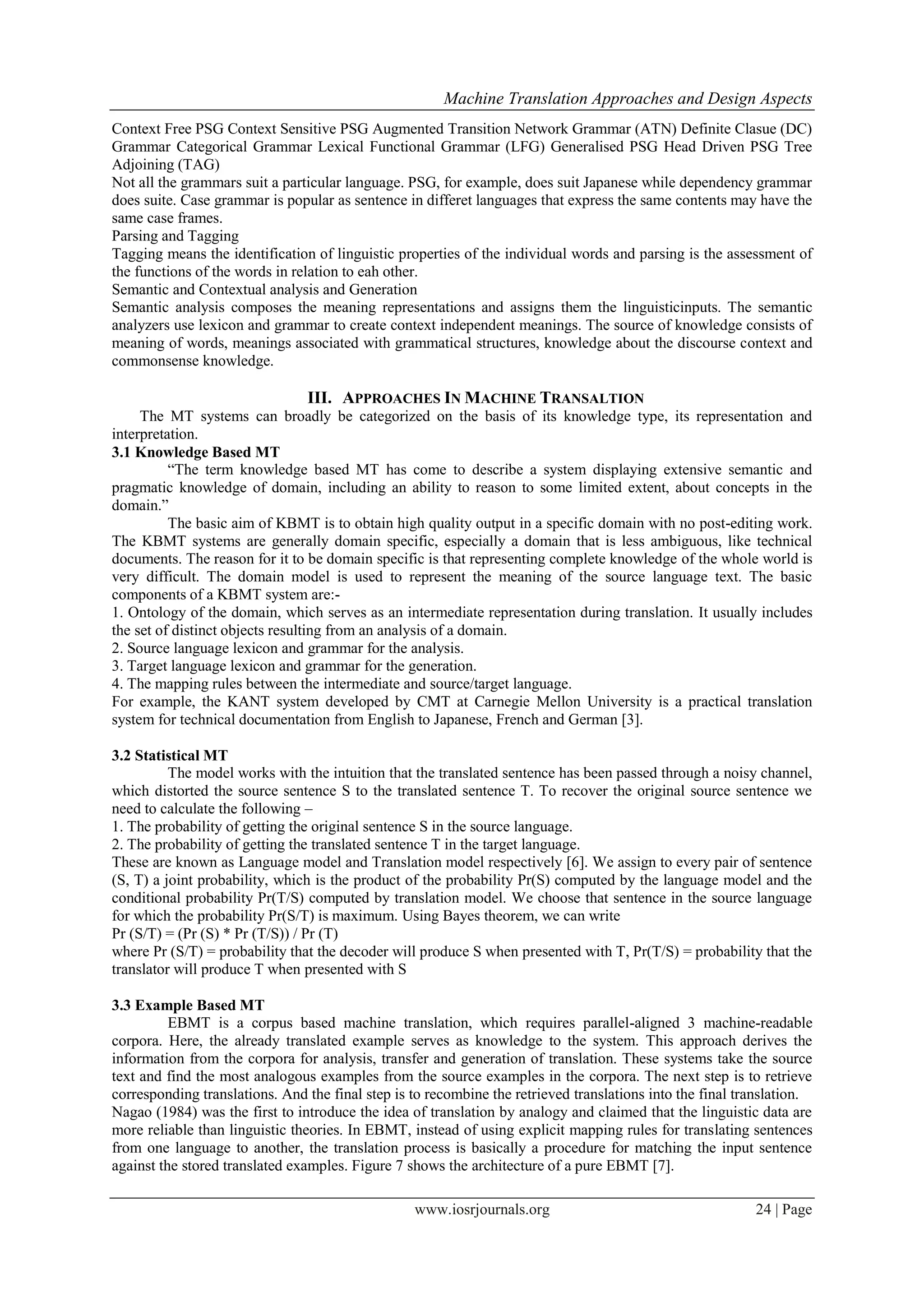 Machine Translation Approaches and Design Aspects
www.iosrjournals.org 24 | Page
Context Free PSG Context Sensitive PSG Augmented Transition Network Grammar (ATN) Definite Clasue (DC)
Grammar Categorical Grammar Lexical Functional Grammar (LFG) Generalised PSG Head Driven PSG Tree
Adjoining (TAG)
Not all the grammars suit a particular language. PSG, for example, does suit Japanese while dependency grammar
does suite. Case grammar is popular as sentence in differet languages that express the same contents may have the
same case frames.
Parsing and Tagging
Tagging means the identification of linguistic properties of the individual words and parsing is the assessment of
the functions of the words in relation to eah other.
Semantic and Contextual analysis and Generation
Semantic analysis composes the meaning representations and assigns them the linguisticinputs. The semantic
analyzers use lexicon and grammar to create context independent meanings. The source of knowledge consists of
meaning of words, meanings associated with grammatical structures, knowledge about the discourse context and
commonsense knowledge.
III. APPROACHES IN MACHINE TRANSALTION
The MT systems can broadly be categorized on the basis of its knowledge type, its representation and
interpretation.
3.1 Knowledge Based MT
“The term knowledge based MT has come to describe a system displaying extensive semantic and
pragmatic knowledge of domain, including an ability to reason to some limited extent, about concepts in the
domain.”
The basic aim of KBMT is to obtain high quality output in a specific domain with no post-editing work.
The KBMT systems are generally domain specific, especially a domain that is less ambiguous, like technical
documents. The reason for it to be domain specific is that representing complete knowledge of the whole world is
very difficult. The domain model is used to represent the meaning of the source language text. The basic
components of a KBMT system are:-
1. Ontology of the domain, which serves as an intermediate representation during translation. It usually includes
the set of distinct objects resulting from an analysis of a domain.
2. Source language lexicon and grammar for the analysis.
3. Target language lexicon and grammar for the generation.
4. The mapping rules between the intermediate and source/target language.
For example, the KANT system developed by CMT at Carnegie Mellon University is a practical translation
system for technical documentation from English to Japanese, French and German [3].
3.2 Statistical MT
The model works with the intuition that the translated sentence has been passed through a noisy channel,
which distorted the source sentence S to the translated sentence T. To recover the original source sentence we
need to calculate the following –
1. The probability of getting the original sentence S in the source language.
2. The probability of getting the translated sentence T in the target language.
These are known as Language model and Translation model respectively [6]. We assign to every pair of sentence
(S, T) a joint probability, which is the product of the probability Pr(S) computed by the language model and the
conditional probability Pr(T/S) computed by translation model. We choose that sentence in the source language
for which the probability Pr(S/T) is maximum. Using Bayes theorem, we can write
Pr (S/T) = (Pr (S) * Pr (T/S)) / Pr (T)
where Pr (S/T) = probability that the decoder will produce S when presented with T, Pr(T/S) = probability that the
translator will produce T when presented with S
3.3 Example Based MT
EBMT is a corpus based machine translation, which requires parallel-aligned 3 machine-readable
corpora. Here, the already translated example serves as knowledge to the system. This approach derives the
information from the corpora for analysis, transfer and generation of translation. These systems take the source
text and find the most analogous examples from the source examples in the corpora. The next step is to retrieve
corresponding translations. And the final step is to recombine the retrieved translations into the final translation.
Nagao (1984) was the first to introduce the idea of translation by analogy and claimed that the linguistic data are
more reliable than linguistic theories. In EBMT, instead of using explicit mapping rules for translating sentences
from one language to another, the translation process is basically a procedure for matching the input sentence
against the stored translated examples. Figure 7 shows the architecture of a pure EBMT [7].
 