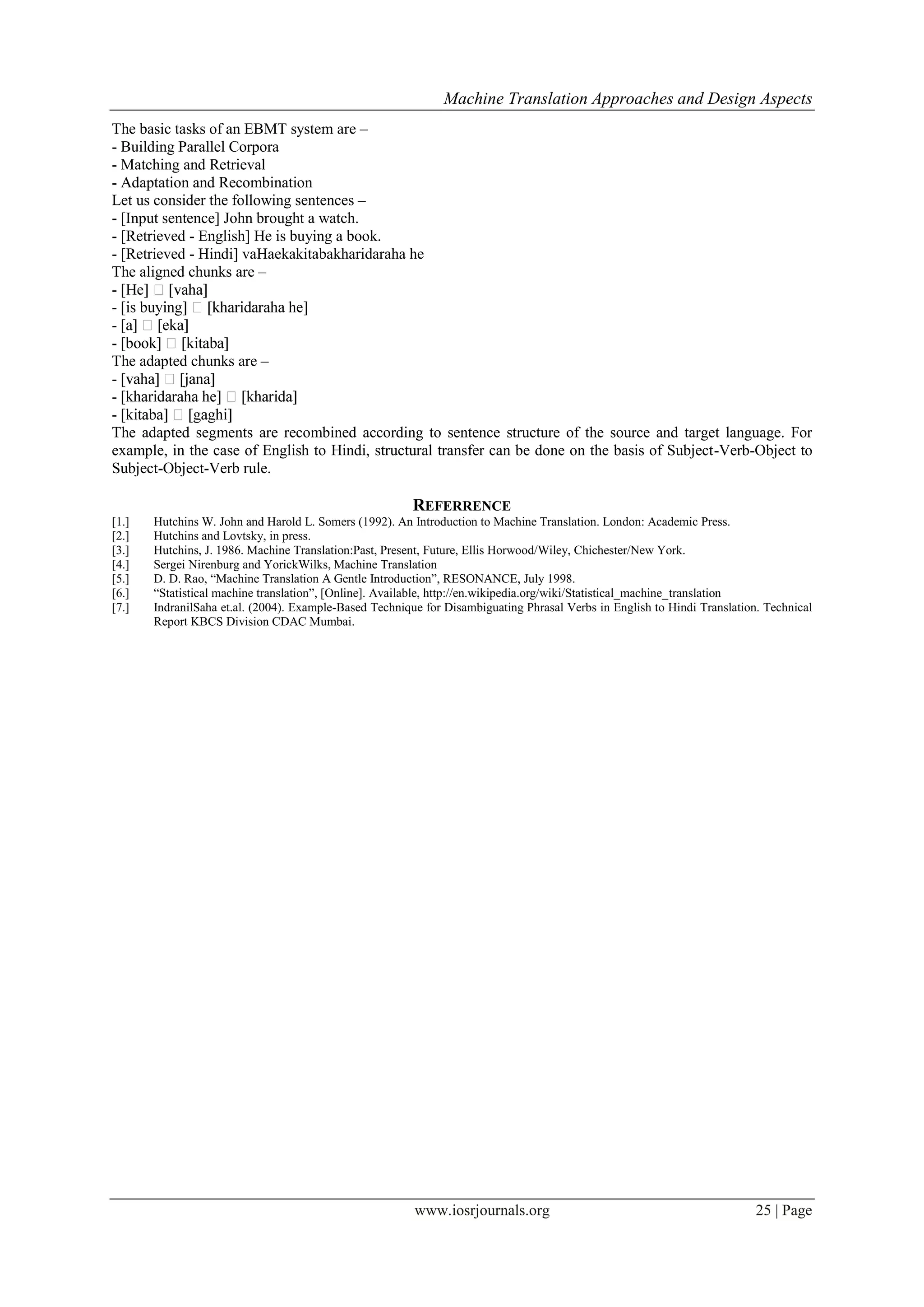 Machine Translation Approaches and Design Aspects
www.iosrjournals.org 25 | Page
The basic tasks of an EBMT system are –
- Building Parallel Corpora
- Matching and Retrieval
- Adaptation and Recombination
Let us consider the following sentences –
- [Input sentence] John brought a watch.
- [Retrieved - English] He is buying a book.
- [Retrieved - Hindi] vaHaekakitabakharidaraha he
The aligned chunks are –
-
-
-
-
The adapted chunks are –
-
-
-
The adapted segments are recombined according to sentence structure of the source and target language. For
example, in the case of English to Hindi, structural transfer can be done on the basis of Subject-Verb-Object to
Subject-Object-Verb rule.
REFERRENCE
[1.] Hutchins W. John and Harold L. Somers (1992). An Introduction to Machine Translation. London: Academic Press.
[2.] Hutchins and Lovtsky, in press.
[3.] Hutchins, J. 1986. Machine Translation:Past, Present, Future, Ellis Horwood/Wiley, Chichester/New York.
[4.] Sergei Nirenburg and YorickWilks, Machine Translation
[5.] D. D. Rao, “Machine Translation A Gentle Introduction”, RESONANCE, July 1998.
[6.] “Statistical machine translation”, [Online]. Available, http://en.wikipedia.org/wiki/Statistical_machine_translation
[7.] IndranilSaha et.al. (2004). Example-Based Technique for Disambiguating Phrasal Verbs in English to Hindi Translation. Technical
Report KBCS Division CDAC Mumbai.
 