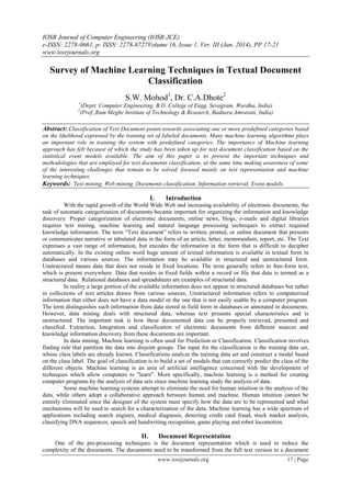 IOSR Journal of Computer Engineering (IOSR-JCE)
e-ISSN: 2278-0661, p- ISSN: 2278-8727Volume 16, Issue 1, Ver. III (Jan. 2014), PP 17-21
www.iosrjournals.org
www.iosrjournals.org 17 | Page
Survey of Machine Learning Techniques in Textual Document
Classification
S.W. Mohod1
, Dr. C.A.Dhote2
1
(Deptt. Computer Engineering, B.D. College of Engg. Sevagram, Wardha, India)
2
(Prof.,Ram Meghe Institute of Technology & Research, Badnera.Amravati, India)
Abstract: Classification of Text Document points towards associating one or more predefined categories based
on the likelihood expressed by the training set of labeled documents. Many machine learning algorithms plays
an important role in training the system with predefined categories. The importance of Machine learning
approach has felt because of which the study has been taken up for text document classification based on the
statistical event models available. The aim of this paper is to present the important techniques and
methodologies that are employed for text documents classification, at the same time making awareness of some
of the interesting challenges that remain to be solved, focused mainly on text representation and machine
learning techniques.
Keywords: Text mining, Web mining, Documents classification, Information retrieval, Event models.
I. Introduction
With the rapid growth of the World Wide Web and increasing availability of electronic documents, the
task of automatic categorization of documents became important for organizing the information and knowledge
discovery. Proper categorization of electronic documents, online news, blogs, e-mails and digital libraries
requires text mining, machine learning and natural language processing techniques to extract required
knowledge information. The term “Text document” refers to written, printed, or online document that presents
or communicates narrative or tabulated data in the form of an article, letter, memorandum, report, etc. The Text
expresses a vast range of information, but encodes the information in the form that is difficult to decipher
automatically. In the existing online word huge amount of textual information is available in textual form in
databases and various sources. The information may be available in structured and unstructured form.
Unstructured means data that does not reside in fixed locations. The term generally refers to free-form text,
which is present everywhere. Data that resides in fixed fields within a record or file that data is termed as a
structured data. Relational databases and spreadsheets are examples of structured data.
In reality a large portion of the available information does not appear in structured databases but rather
in collections of text articles drawn from various sources. Unstructured information refers to computerized
information that either does not have a data model or the one that is not easily usable by a computer program.
The term distinguishes such information from data stored in field form in databases or annotated in documents.
However, data mining deals with structured data, whereas text presents special characteristics and is
unstructured. The important task is how these documented data can be properly retrieved, presented and
classified. Extraction, Integration and classification of electronic documents from different sources and
knowledge information discovery from these documents are important.
In data mining, Machine learning is often used for Prediction or Classification. Classification involves
finding rule that partition the data into disjoint groups. The input for the classification is the training data set,
whose class labels are already known. Classifications analyze the training data set and construct a model based
on the class label. The goal of classification is to build a set of models that can correctly predict the class of the
different objects. Machine learning is an area of artificial intelligence concerned with the development of
techniques which allow computers to "learn". More specifically, machine learning is a method for creating
computer programs by the analysis of data sets since machine learning study the analysis of data.
Some machine learning systems attempt to eliminate the need for human intuition in the analysis of the
data, while others adopt a collaborative approach between human and machine. Human intuition cannot be
entirely eliminated since the designer of the system must specify how the data are to be represented and what
mechanisms will be used to search for a characterization of the data. Machine learning has a wide spectrum of
applications including search engines, medical diagnosis, detecting credit card fraud, stock market analysis,
classifying DNA sequences, speech and handwriting recognition, game playing and robot locomotion.
II. Document Representation
One of the pre-processing techniques is the document representation which is used to reduce the
complexity of the documents. The documents need to be transformed from the full text version to a document
 