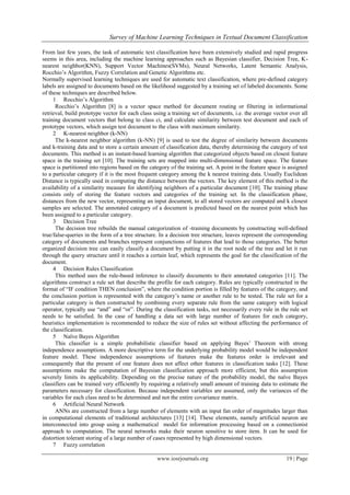 Survey of Machine Learning Techniques in Textual Document Classification
www.iosrjournals.org 19 | Page
From last few years, the task of automatic text classification have been extensively studied and rapid progress
seems in this area, including the machine learning approaches such as Bayesian classifier, Decision Tree, K-
nearest neighbor(KNN), Support Vector Machines(SVMs), Neural Networks, Latent Semantic Analysis,
Rocchio’s Algorithm, Fuzzy Correlation and Genetic Algorithms etc.
Normally supervised learning techniques are used for automatic text classification, where pre-defined category
labels are assigned to documents based on the likelihood suggested by a training set of labeled documents. Some
of these techniques are described below.
1 Rocchio’s Algorithm
Rocchio’s Algorithm [8] is a vector space method for document routing or filtering in informational
retrieval, build prototype vector for each class using a training set of documents, i.e. the average vector over all
training document vectors that belong to class ci, and calculate similarity between test document and each of
prototype vectors, which assign test document to the class with maximum similarity.
2 K-nearest neighbor (k-NN)
The k-nearest neighbor algorithm (k-NN) [9] is used to test the degree of similarity between documents
and k-training data and to store a certain amount of classification data, thereby determining the category of test
documents. This method is an instant-based learning algorithm that categorized objects based on closest feature
space in the training set [10]. The training sets are mapped into multi-dimensional feature space. The feature
space is partitioned into regions based on the category of the training set. A point in the feature space is assigned
to a particular category if it is the most frequent category among the k nearest training data. Usually Euclidean
Distance is typically used in computing the distance between the vectors. The key element of this method is the
availability of a similarity measure for identifying neighbors of a particular document [10]. The training phase
consists only of storing the feature vectors and categories of the training set. In the classification phase,
distances from the new vector, representing an input document, to all stored vectors are computed and k closest
samples are selected. The annotated category of a document is predicted based on the nearest point which has
been assigned to a particular category.
3 Decision Tree
The decision tree rebuilds the manual categorization of -training documents by constructing well-defined
true/false-queries in the form of a tree structure. In a decision tree structure, leaves represent the corresponding
category of documents and branches represent conjunctions of features that lead to those categories. The better
organized decision tree can easily classify a document by putting it in the root node of the tree and let it run
through the query structure until it reaches a certain leaf, which represents the goal for the classification of the
document.
4 Decision Rules Classification
This method uses the rule-based inference to classify documents to their annotated categories [11]. The
algorithms construct a rule set that describe the profile for each category. Rules are typically constructed in the
format of “IF condition THEN conclusion”, where the condition portion is filled by features of the category, and
the conclusion portion is represented with the category’s name or another rule to be tested. The rule set for a
particular category is then constructed by combining every separate rule from the same category with logical
operator, typically use “and” and “or”. During the classification tasks, not necessarily every rule in the rule set
needs to be satisfied. In the case of handling a data set with large number of features for each category,
heuristics implementation is recommended to reduce the size of rules set without affecting the performance of
the classification.
5 Naïve Bayes Algorithm
This classifier is a simple probabilistic classifier based on applying Bayes’ Theorem with strong
independence assumptions. A more descriptive term for the underlying probability model would be independent
feature model. These independence assumptions of features make the features order is irrelevant and
consequently that the present of one feature does not affect other features in classification tasks [12]. These
assumptions make the computation of Bayesian classification approach more efficient, but this assumption
severely limits its applicability. Depending on the precise nature of the probability model, the naïve Bayes
classifiers can be trained very efficiently by requiring a relatively small amount of training data to estimate the
parameters necessary for classification. Because independent variables are assumed, only the variances of the
variables for each class need to be determined and not the entire covariance matrix.
6 Artificial Neural Network
ANNs are constructed from a large number of elements with an input fan order of magnitudes larger than
in computational elements of traditional architectures [13] [14]. These elements, namely artificial neuron are
interconnected into group using a mathematical model for information processing based on a connectionist
approach to computation. The neural networks make their neuron sensitive to store item. It can be used for
distortion tolerant storing of a large number of cases represented by high dimensional vectors.
7 Fuzzy correlation
 