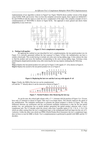 An Efficient Two’s Complement Multiplier With FPGA Implementation
www.iosrjournals.org 22 | Page
implementation of our algorithm is shown in Figure7 (a). Figure 7(b)[10] shows another version of the design
using NAND, NOR, and inverter. Once we have the complete conversion signals, these signals are shifted left 1
bit and EXOR-ed with the input to create the two’s complement of the input. One complete example of two’s
complementation of “001010002”is shown in Figure 8[10]. Our approach is more general and shows better
adaptability to any word size.
Figure 5: Two’s complement computation
A. Putting it all together
By applying the method we just described for two’s complementation, the last partial product row (in
Figure 3) is correctly generated without the last neg(neg3 in Figure 3).Now, the multiplication can have a
smaller critical path. This avoids having to include one extra carry saving adding stage. It also reduces the time
to find the product and saves the hardware corresponding to the carry saving adding stage. Forming a truly
parallelogram-shaped partial product array after removing the last neg requires undergoing the following
steps:
Step a: Replace the last partial product row and neg3 in Figure 3 with signals s9 ∼s0 as shown in Figure 6.
Step b: Replace the second to the last partial product row as in Figure 6.
Figure 6: Replacing the last row and the Last neg with signals s9 -s0
Step c: Finally, the MSB of the last row can be complemented
(s9) and the “1” directly above it can be removed as shown in Figure 7.
Figure 7: Partial Products After Removing the last neg
As can be seen, the critical path column with n /2 +1 elements (6th bit position of Figure 3 (n−2)) now
have only n/2 elements as shown in Figure 7(the neg3 is no longer there). This directly improves the speed of
the multiplication. The multiplier architecture to generate the partial products is shown in Figure. The only
Difference between our architecture and the conventional multiplier architectures is that for the last partial
product row, our architecture has no partial product generation but partial product selection with a two’s
complement unit. The 3-5 decoder select the correct value from 5 possible inputs (2×X, 1×X, 0, -1×X,-2×X)
which are either coming from the two’s complement logic or the multiplicand itself and input into the row of 5-
1selectors. Unlike the other rows which use PPRG (Partial Product Row Generator), the two’s complement logic
does not have to wait for MBE to finish. Two’s complementation is performed in parallel with MBE and the 3-5
decoders.
 