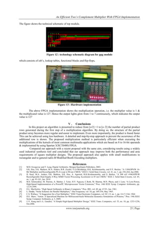 An Efficient Two’s Complement Multiplier With FPGA Implementation
www.iosrjournals.org 25 | Page
The figure shows the technical schematic of top module,
Figure 12 : technology schematic diagram for ppg module
which consists of iob’s, lookup tables, functional blocks and flip-flops.
Figure 13 : Hardware implementation
The above FPGA implementation shows the multiplication operation, i.e. the multiplier value is 1 &
the multiplicand value is 127. Hence the output lights glow from 1 to 7 continuously, which indicates the output
value is 127
V . Conclusions
In this project an algorithm is presented to reduce from [n/2] +1 to [n /2] the number of partial product
rows generated during the first step of a multiplication algorithm. By doing so, the structure of the partial
product array becomes more regular and easier to implement. Even more importantly, the product is found faster.
This can be achieved using less hardware. A detailed and step-by-step approach to prevent the occurrence of the
additional row is shown. The proposed multiplication method is particularly efficient when executing the
multiplications of the kernels of most common multimedia applications which are based on 8 to 16-bit operands
& implemented by using Spartan 3(XC3S400) FPGA.
Compared our approach with a recent proposal with the same aim, considering results using a widely
used industrial synthesis tool and concluded that our approach may improve both the performance and area
requirements of square multiplier designs. The proposed approach also applies with small modifications to
rectangular and to general radix-B Modified Booth Encoding multipliers.
References
[1] M.D. Ercegovac and T. Lang, Digital Arithmetic. Morgan Kaufmann Publishers, 2003.
[2] S.K. Hsu, S.K. Mathew, M.A. Anders, B.R. Zeydel, V.G.Oklobdzija, R.K. Krishnamurthy, and S.Y. Borkar, “A 110GOPS/W 16-
Bit Multiplier and Reconfigurable PLA Loop in 90-nm CMOS,” IEEE J. Solid State Circuits, vol. 41, no. 1, pp. 256-264, Jan.2006.
[3] H. Kaul, M.A. Anders, S.K. Mathew, S.K. Hsu, A. Agarwal, R.K.Krishnamurthy, and S. Borkar, “A 300 mV 494GOPS/W
Reconfigurable Dual-Supply 4-Way SIMD Vector Processing Accelerator in 45 nm CMOS,” IEEE J. Solid State Circuits, vol. 45,
no. 1, pp. 95-101, Jan. 2010
[4] M.S. Schmookler, M. Putrino, A. Mather, J. Tyler, H.V. Nguyen, C.Roth, M. Sharma, M.N. Pham, and J. Lent, “A Low-Power,
High-Speed Implementation of a PowerPC Microprocessor Vector Extension,” Proc. 14th IEEE Symp. Computer Arithmetic, pp.
12-19,1999.
[5] O.L. MacSorley, “High Speed Arithmetic in Binary Computers,” Proc. IRE, vol. 49, pp. 67-91, Jan. 1961.
[6] L. Dadda, “Some Schemes for Parallel Multipliers,” Alta Frequenza, vol. 34, pp. 349-356, May 1965.
[7] C.S. Wallace, “A Suggestion for a Fast Multiplier,” IEEE Trans.Electronic Computers, vol. EC-13, no. 1, pp. 14-17, Feb. 1964.
[8] D.E. Shaw, “Anton: A Specialized Machine for Millisecond-Scale Molecular Dynamics Simulations of Proteins,” Proc. 19th IEEE
Symp. Computer Arithmetic, p. 3, 2009.
[9] J.-Y. Kang and J.-L. Gaudiot, “A Simple High-Speed Multiplier Design,” IEEE Trans. Computers, vol. 55, no. 10, pp. 1253-1258,
Oct.2006.
 