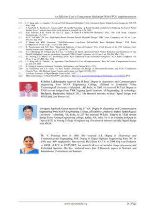 An Efficient Two’s Complement Multiplier With FPGA Implementation
www.iosrjournals.org 26 | Page
[10] J.-Y. Kang and J.-L. Gaudiot, “A Fast and Well-Structured Multiplier,” Proc. Euromicro Symp. Digital System Design, pp. 508-515,
Sept. 2004.
[11] F. Lamberti, N. Andrikos, E. Antelo, and P. Montuschi,“Speeding-Up Booth Encoded Multipliers by Reducing the Size of Partial
Product Array,” internal report, http://arith.polito.it/ir_mbe.pdf, pp. 1-14, 2009.
[12] E.M. Schwarz, R.M. Averill III, and L.J. Sigal, “A Radix-8 CMOSS/390 Multiplier,” Proc. 13th IEEE Symp. Computer
Arithmetic,pp. 2-9, 1997.
[13] W.-C. Yeh and C.-W. Jen, “High-Speed Booth Encoded Parallel Multiplier Design,” IEEE Trans. Computers, vol. 49, no. 7, pp.
692-701, July 2000.
[14] Z. Huang and M.D. Ercegovac, “High-Performance Low-Power Left-to-Right Array Multiplier Design,” IEEE Trans.
Computers,vol. 54, no. 3, pp. 272-283, Mar. 2005.
[15] R. Zimmermann and D.Q. Tran, “Optimized Synthesis of Sum-of-Products,” Proc. Conf. Record of the 37th Asilomar Conf.
Signals,Systems and Computers, vol. 1, pp. 867-872, 2003.
[16] V.G. Oklobdzija, D. Villeger, and S.S. Liu, “A Method for Speed Optimized Partial Product Reduction and Generation of Fast
Parallel Multipliers Using an Algorithmic Approach,” IEEE Trans.Computers, vol. 45, no. 3, pp. 294-306, Mar. 1996.
[17] P.F. Stelling, C.U. Martel, V.G. Oklobdzija, and R. Ravi, “Optimal Circuits for Parallel Multipliers,” IEEE Trans. Computers, vol.
47, no. 3, pp. 273-285, Mar. 1998.
[18] J.-Y. Kang and J.-L. Gaudiot, “A Logarithmic Time Method for Two’s Complementation,” Proc. Int’l Conf. Computational Science,
pp. 212-219, 2005.
[19] K. Hwang, Computer Arithmetic Principles, Architectures, and Design.Wiley, 1979.
[20] R. Hashemian and C.P. Chen, “A New Parallel Technique for Design of Decrement/Increment and Two’s Complement
Circuits,”Proc. 34th Midwest Symp. Circuits and Systems, vol. 2,pp. 887-890, 1991.
[21] D. Gajski, Principles of Digital Design. Prentice-Hall, 1997.
[22] STMicroelectronics, “130nm HCMOS9 Cell Library,” http://www.st.com/stonline/products/technologies/soc/evol.htm, 2010.
Kolathur Lakshmipathy received the B.Tech. Degree in electronics and Communication
engineering from SANA Engineering College, affiliated to Jawaharlal Nehru
Technological University Hyderabad , AP, India, in 2007. He received M.Tech Degree in
VLSI system design From VNR Vignana Jyothi Institute of Engineering & technology,
Bachpally, Hyderabad, India,in 2012. His research interests include Digital design with
FPGA and Low Power vlsi.
Voruganti Santhosh Kumar received the B.Tech. Degree in electronics and Communication
engineering from SANA Engineering College, affiliated to Jawaharlal Nehru Technological
University Hyderabad, AP, India, in 2007.he received M.Tech Degree in VLSI system
design From Anurag Engineering college, kodad, AP, India. He is an assistant professor in
Dept of ECE in Anurag College of engineering. His research interests include Digital design
with FPGA.
Dr. V. Padmaja born in 1968. She received B.E Degree in Electronics and
Communications Engineering, M.E Degree in Digital Systems Engineering from O.U in
1991 and 1999 respectively. She received Ph.D from J.N.T.U in 2009. She is an Professor
in Dept. of ECE in VNRVJIET, her research of interest includes image processing and
Embedded Systems. She has authored more than 5 Research papers in National and
International Conferences and Journals
 
