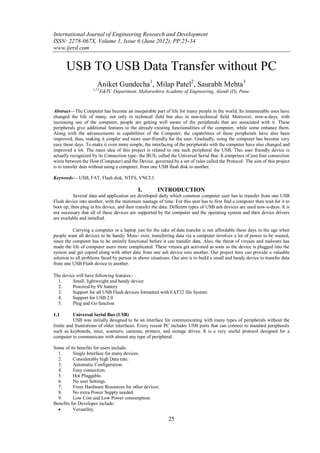 International Journal of Engineering Research and Development
ISSN: 2278-067X, Volume 1, Issue 6 (June 2012), PP.25-34
www.ijerd.com


      USB TO USB Data Transfer without PC
                       Aniket Gundecha1, Milap Patel2, Saurabh Mehta3
                    1,2,3
                            E&TC Department, Maharashtra Academy of Engineering, Alandi (D), Pune.



Abstract—The Computer has become an inseparable part of life for many people in the world. Its innumerable uses have
changed the life of many, not only in technical field but also in non-technical field. Moreover, now-a-days, with
increasing use of the computer, people are getting well aware of the peripherals that are associated with it. These
peripherals give additional features to the already existing functionalities of the computer, while some enhance them.
Along with the advancements in capabilities of the Computer, the capabilities of these peripherals have also been
improved, thus, making it simpler and more user-friendly for the user. Gradually, using the computer has become very
easy these days. To make it even more simple, the interfacing of the peripherals with the computer have also changed and
improved a lot. The main idea of this project is related to one such peripheral the USB. This user friendly device is
actually recognized by its Connection type- the BUS; called the Universal Serial Bus. It comprises of just four connection
wires between the Host (Computer) and the Device, governed by a set of rules called the Protocol. The aim of this project
is to transfer data without using a computer, from one USB flash disk to another.

Keywords— USB, FAT, Flash disk, NTFS, VNCL1

                                             I.       INTRODUCTION
          Several data and application are developed daily which common computer user has to transfer from one USB
Flash device into another, with the minimum wastage of time. For this user has to first find a computer then wait for it to
boot up, then plug in his device, and then transfer the data. Different types of USB ash devices are used now-a-days. It is
not necessary that all of these devices are supported by the computer and the operating system and their device drivers
are available and installed.

          Carrying a computer or a laptop just for the sake of data transfer is not affordable these days in the age when
people want all devices to be handy. More- over, transferring data via a computer involves a lot of power to be wasted,
since the computer has to be entirely functional before it can transfer data. Also, the threat of viruses and malware has
made the life of computer users more complicated. These viruses get activated as soon as the device is plugged into the
system and get copied along with other data from one ash device into another. Our project here can provide a valuable
solution to all problems faced by person in above situations. Our aim is to build a small and handy device to transfer data
from one USB Flash device to another.

The device will have following features:-
  1.     Small, lightweight and handy device
  2.     Powered by 9V battery
  3.     Support for all USB Flash devices formatted with FAT32 file System
  4.     Support for USB 2.0
  5.     Plug and Go function

1.1       Universal Serial Bus (USB)
          USB was initially designed to be an interface for communicating with many types of peripherals without the
limits and frustrations of older interfaces. Every recent PC includes USB ports that can connect to standard peripherals
such as keyboards, mice, scanners, cameras, printers, and storage drives. It is a very useful protocol designed for a
computer to communicate with almost any type of peripheral.

Some of its benefits for users include:
  1.      Single Interface for many devices.
  2.      Considerably high Data rate.
  3.      Automatic Configuration.
  4.      Easy connection.
  5.      Hot Pluggable.
  6.      No user Settings.
  7.      Frees Hardware Resources for other devices.
  8.      No extra Power Supply needed.
  9.      Low Cost and Low Power consumption.
Benefits for Developer include:
         Versatility.

                                                            25
 