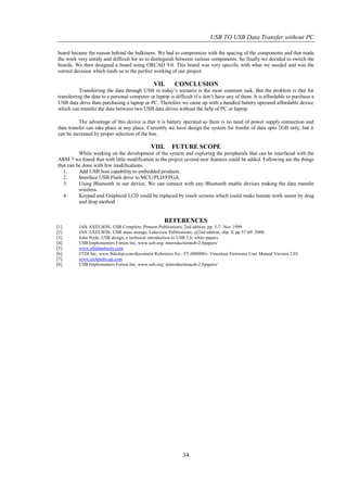 USB TO USB Data Transfer without PC

board became the reason behind the bulkiness. We had to compromise with the spacing of the components and that made
the work very untidy and difficult for us to distinguish between various components. So finally we decided to switch the
boards. We then designed a board using ORCAD 9.0. This board was very specific with what we needed and was the
correct decision which leads us to the perfect working of our project.

                                               VII.      CONCLUSION
           Transferring the data through USB in today’s scenario is the most common task. But the problem is that for
transferring the data to a personal computer or laptop is difficult if u don’t have any of them. It is affordable to purchase a
USB data drive than purchasing a laptop or PC. Therefore we came up with a handled battery operated affordable device
which can transfer the data between two USB data drives without the help of PC or laptop.

          The advantage of this device is that it is battery operated so there is no need of power supply connection and
data transfer can take place at any place. Currently we have design the system for tranfer of data upto 2GB only, but it
can be increased by proper selection of the bus.

                                              VIII.     FUTURE SCOPE
          While working on the development of the system and exploring the peripherals that can be interfaced with the
ARM 7 we found that with little modification in the project several new features could be added. Following are the things
that can be done with few modifications.
   1.     Add USB host capability to embedded products.
   2.     Interface USB Flash drive to MCU/PLD/FPGA.
   3.     Using Bluetooth in our device, We can connect with any Bluetooth enable devices making the data transfer
          wireless.
   4.     Keypad and Graphical LCD could be replaced by touch screens which could make human work easier by drag
          and drop method.


                                                    REFERENCES
[1].      JAN AXELSON, USB Complete, Penram Publications, 2nd edition, pp. 5-7. Nov 1999.
[2].      JAN AXELSON, USB mass storage, Lakeview Publications, @2nd edition, chp. 4, pp 57-69. 2000.
[3].      John Hyde, USB design, a technical introduction to USB 2.0, white papers.
[4].      USB Implementers Forum Inc, www.usb.org/ interoductionusb-2.0papers/
[5].      www.alldatasheets.com
[6].      FTDI Inc, www.ftdichip.com/document Reference No.: FT-000006v. Vinculum Firmware User Manual Version 2.05.
[7].      www.techpubs.sgi.com
[8].      USB Implementers Forum Inc, www.usb.org/ interoductionusb-2.0papers/




                                                             34
 