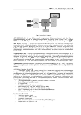 USB TO USB Data Transfer without PC




                                               Fig. 1 System Block Diagram

ARM (LPC 2138): It is the heart of the system. It is important unit of the system because it reads data which we
programmed and stored into its ROM, then it execute it and controls the display as well as Vinculum VNC1L Embedded
USB Host controller. When key is press it read the data from source pen drive and writes to destination pen drive [5][7].

LCD Display: Frequently, a C program must interact with the outside world using input and output devices that
communicate directly with a human being. One of the most common devices attached to an ARM7 is an LCD display.
Some of the most common LCDs connected to the ARM7 are 16x2 and 20x4 displays. This means 16 characters per line
by 2 lines and 20 characters per line by 4 lines, respectively. It displays events taken into microcontroller step by step
alphanumerically. So it is convenient us to know what is currently running in the system. It displays the start and finish of
the data transfer.

Host Controller (VNC1L): It recognizes the input peripheral as host or slave according to firmware loaded in it. The sub
module physically interfaces with the USB flash drives and is responsible for converting raw data and information to
their proper NRZI encoding as specified by the USB technical specifications. Further-more, the sub module is capable of
encoding or decoding the incoming NRZI data from the USB flash drives and forwards it to their respective sub modules
for further processing. It handles all types of transfer between source destinations. We have USB Host controller which
has two independent USB 2.0 low speed/high speed USB Host ports. Individual ports can be configured as host or slave.

USB Connectors: There are two types of USB connector are available in market, here we use a Type-A USB connector
which is more popular use in almost all application. Another reason to use it is USB flash drive has Type-A USB male
connector.

3.2 USB Host Controller IC - VNC1L
          To begin with, selection of the USB host controller IC is to be done. Host controllers can be found in market, in
two types viz. Dedicated IC for USB Host, Slave and device operations, and USB Host controllers included in
microcontrollers. The second most important criteria to look for is the presence of two USB ports on the Host Controller
to avoid the use of buffer and extra hardware. One more feature to look for was support for FAT-32 file system included
hardwired on the Host controller to avoid complications in microcontroller code to decode it. A dedicated USB Host
Controller from Vinculum was found- VNC1L. It has got following features over host controllers included on chip of
General Purpose Microcontrollers:
         Two independent USB 2.0 Low speed / Full speed USB Host / Slave ports
         Entire USB protocol handled on the chip
         8/32bit MCU core
         Twin DMA controllers for hardware acceleration
         64kB embedded Flash ROM Prog. Memory, 4kB Data SRAM
         Interface to MCU / PLD / FPGA via UART/ FIFO/SPI interface
         Upto 28 GPIO interface pins for data I/O and command monitor interface
         3.3V operation with 5V safe inputs

Selection criteria for VNC1L:
         Twin Host Controllers inbuilt
         Availability of Twin DMA controllers
         Availability of ready VDAP
         NCU- 32bit Numeric Co-processor Unit for handling of FAT32 file system
         Handles entire USB protocol On Chip



                                                            27
 