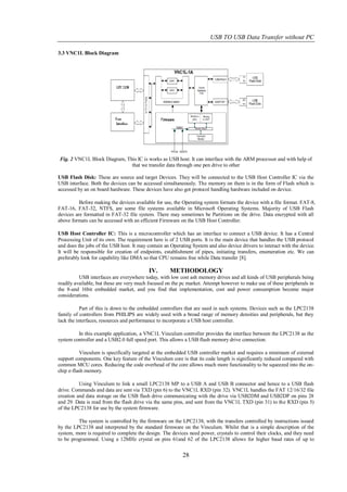 USB TO USB Data Transfer without PC

3.3 VNC1L Block Diagram




Fig. 2 VNC1L Block Diagram, This IC is works as USB host. It can interface with the ARM processor and with help of
                              that we transfer data through one pen drive to other

USB Flash Disk: These are source and target Devices. They will be connected to the USB Host Controller IC via the
USB interface. Both the devices can be accessed simultaneously. The memory on them is in the form of Flash which is
accessed by an on board hardware. These devices have also got protocol handling hardware included on device.

          Before making the devices available for use, the Operating system formats the device with a file format. FAT-8,
FAT-16, FAT-32, NTFS, are some file systems available in Microsoft Operating Systems. Majority of USB Flash
devices are formatted in FAT-32 file system. There may sometimes be Partitions on the drive. Data encrypted with all
above formats can be accessed with an efficient Firmware on the USB Host Controller.

USB Host Controller IC: This is a microcontroller which has an interface to connect a USB device. It has a Central
Processing Unit of its own. The requirement here is of 2 USB ports. It is the main device that handles the USB protocol
and does the jobs of the USB host. It may contain an Operating System and also device drivers to interact with the device.
It will be responsible for creation of endpoints, establishment of pipes, initiating transfers, enumeration etc. We can
preferably look for capability like DMA so that CPU remains free while Data transfer [8].

                                           IV.       METHODOLOGY
          USB interfaces are everywhere today, with low cost ash memory drives and all kinds of USB peripherals being
readily available, but these are very much focused on the pc market. Attempt however to make use of these peripherals in
the 8-and 16bit embedded market, and you find that implementation, cost and power consumption become major
considerations.

           Part of this is down to the embedded controllers that are used in such systems. Devices such as the LPC2138
family of controllers from PHILIPS are widely used with a broad range of memory densities and peripherals, but they
lack the interfaces, resources and performance to incorporate a USB host controller.

         In this example application, a VNC1L Vinculum controller provides the interface between the LPC2138 as the
system controller and a USB2.0 full speed port. This allows a USB flash memory drive connection.

          Vinculum is specifically targeted at the embedded USB controller market and requires a minimum of external
support components. One key feature of the Vinculum core is that its code length is significantly reduced compared with
common MCU cores. Reducing the code overhead of the core allows much more functionality to be squeezed into the on-
chip e-flash memory.

          Using Vinculum to link a small LPC2138 MP to a USB A and USB B connector and hence to a USB flash
drive. Commands and data are sent via TXD (pin 6) to the VNC1L RXD (pin 32). VNC1L handles the FAT 12/16/32 file
creation and data storage on the USB flash drive communicating with the drive via USB2DM and USB2DP on pins 28
and 29. Data is read from the flash drive via the same pins, and sent from the VNC1L TXD (pin 31) to the RXD (pin 5)
of the LPC2138 for use by the system firmware.

         The system is controlled by the firmware on the LPC2138, with the transfers controlled by instructions issued
by the LPC2138 and interpreted by the standard firmware on the Vinculum. Whilst that is a simple description of the
system, more is required to complete the design. The devices need power, crystals to control their clocks, and they need
to be programmed. Using a 12MHz crystal on pins 61and 62 of the LPC2138 allows for higher baud rates of up to


                                                           28
 