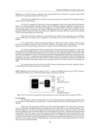 USB TO USB Data Transfer without PC

9600bits/sec in its UART interface as opposed to the maximum 9600 bits/sec achievable by using the internal 8MHz
oscillator, thus improving the performance of the system.

          LPC2138 I/O pins10(RXD) and 11(TXD) are used by their firmware to simulate RTS/CTS handshake signals
with the VNC1Ls UART interface.

          The VNC1L is shipped as a blank device. It must be programmed (when in boot loader mode) with firmware
before use. It can be programmed either pre-assembly, using the VPROG-1 standalone programmer or programmed in-
circuit via the UART interface. The VNC1L boot loader uses the UART interface to load new firmware into the
Vinculum Flash memory. To enable the boot loader, the PROG pin must be driven low and VNC1L must then be reset by
driving the RESET pin low then high. Run mode can be enabled by driving the PROG pin high and then resetting
VNC1L by driving the RESET pin low then high.

           When VNC1L firmware is updated via a microcontroller with a UART, the microcontroller must be capable of
at least 115200 baud. The firmware can be upgraded in to the Flash memory via the UART interface or via a USB
interface.

           A 5V regulated PSU at 250mA is required, providing up to 200mA at the USB A connector, 25mA to power
the VNC1L and 25mA to power the LPC2138 VNC1L requires a 3.3V supply which is provided by a 3.3V LDO
regulator, and has 5V tolerant I/O pins which enable it to connect to the LPC2138 without using level shifters.

           For low-power applications the VNC1L can be put into a 2mA sleep mode when not required. To wake up the
device, strobe the ring indicator pin ( pin 16) of the UART interface. If this is connected to the RXD line, as here, it can
be triggered by an incoming dummy command to wake up the device. This design also includes a bi-color status LED
indicator powered from pins 16 and 18. This indicates successful enumeration of the USB flash drive and access to the
file system. The VNC1L is programmed with standard firmware, called VDAP (Vinculum Disk and Peripheral) that
interprets the commands coming from the LPC2138. These VDAP commands are DOS-like instructions such as DIR, RD
and WR. The command set also support single byte hex commands which are more suited to control by a microprocessor
[4][6].

       For our project point of view we have to use VDFC firmware which enhances the transfer capabilities between
two BOMS type device further details about it explain below.


VDFC Firmware: Figure demonstrates using the VNC1L to connect two BOMS devices using the VDFC Firmware.
The monitor port allows access to either disk and the facility to copy between the disks.




   Fig. 3 VNC1L with source and target disks, Figure indicates how source and target disks are connected to VNC1L

4.1 System Flow
          The USB Slave to Slave File Transfer Device is a device that facilitates file and folder/directory transfers from
one flash drive to another flash drive using the USB 1.1 interface without the need for a Personal Computer (PC) to act as
mediator.

           Figure shows the system setup while figure shows the general block diagram of the system. The system allows
the user to select files or folders/directories for copying from a source flash drive to a user selectable directory in the
destination flash drive. The device also supports a copy all function, which works the same way. Contents of the flash
drives are displayed in their 8.3 filename format thru a twenty character by four lines - sized dot-matrix character liquid
crystal display (LCD). The system is also able to check for identical le/folder/directory names and requests for a user
confirmation to either proceed and overwrite a file/folder/directory or not. In addition, the system is able to check if ther e
is sufficient memory space for the file/folder/directory to be copied onto the destination flash drive; if not, the system
requests the user to delete some files or folder/directories to free some memory in the destination flash drive. The user
may or may not opt to delete anything.
                                                             29
 