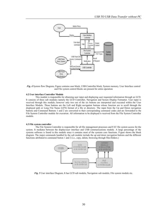 USB TO USB Data Transfer without PC




Fig. 4 System flow Diagram, Figure contains user block, USB Controller block, System memory, User Interface control
                           and File system control blocks are present for entire operation

4.2 User interface Controller Module
           This module is responsible for obtaining user input and displaying user requested information through an LCD.
It consists of three sub modules namely the LCD Controller, Navigation and Screen Display Formatter. User input is
received through this module; however only two out of the six buttons are interpreted and executed within the User
Interface Module. These buttons are the Left and Right navigation buttons whose function are to scroll through the
displayed path or Long File Name (LFN) format of a file or directory. The input from the Up and Down navigation
buttons and Command Buttons 1 and 2 are converted to their corresponding command codes and are forwarded to the
File System Controller module for execution. All information to be displayed is received from the File System Controller
module.


4.3 File system controller
          The File System Controller is responsible for all file management processes and FAT file system access for the
system. It mediates between the display/user interface and USB communications module. A large percentage of the
systems software is found in this module since it contains most of the systems core functions. Figure shows the block
diagram. The major commands handled by the sub module include the up and down navigation buttons and the different
functions attributed to command button 1 and 2 (i.e., copy, delete, browsing through files/folders.)




        Fig. 5 User interface Diagram, It has LCD sub module, Navigation sub module, File system module etc.




                                                          30
 