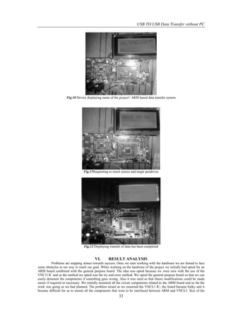 USB TO USB Data Transfer without PC




                    Fig.10 Device displaying name of the project:' ARM based data transfer system




                                Fig.11Requesting to insert source and target pendrives




                                 Fig.12 Displaying transfer of data has been completed


                                         VI.      RESULT ANALYSIS
           Problems are stepping stones towards success. Once we start working with the hardware we are bound to face
some obstacles in our way to reach our goal. While working on the hardware of the project we initially had opted for an
ARM board combined with the general purpose board. The idea was opted because we were new with the use of the
VNC1l IC and so the method we opted was the try and error method. We opted the general purpose board so that we can
easily demount the components if something goes wrong. Also it was used so that future modifications could be made
easier if required or necessary. We initially mounted all the circuit components related to the ARM board and so far the
work was going as we had planned. The problem arised as we mounted the VNCL1 IC, the board became bulky and it
became difficult for us to mount all the components that were to be interfaced between ARM and VNCL1. Size of the
                                                          33
 