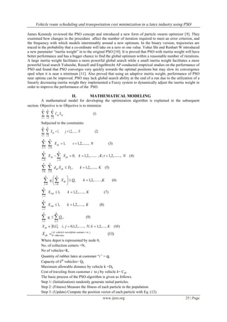 Vehicle route scheduling and transportation cost minimization in a latex industry using PSO
www.ijres.org 25 | Page
James Kennedy reviewed the PSO concept and introduced a new form of particle swarm optimizer [9]. They
examined how changes in the procedure affect the number of iteration required to meet an error criterion, and
the frequency with which models interminably around a new optimum. In the binary version, trajectories are
traced in the probability that a co-ordinate will take on a zero or one value. Yuhui Shi and Renhart W introduced
a new parameter “inertia weight” in to the original PSO [10]. It is proved that PSO with inertia weight will have
better performance and has a bigger chance to find the global optimum within a reasonable number of iterations.
A large inertia weight facilitates a more powerful global search while a small inertia weight facilitates a more
powerful local search Yuhuishe, Russell and Engelbrecht AP conducted empirical studies on the performance of
PSO and found that PSO converges very quickly towards the optimal positions but may slow its convergence
sped when it is near a minimum [11]. Also proved that using an adaptive inertia weight, performance of PSO
near optima can be improved. PSO may lack global search ability at the end of a run due to the utilization of a
linearly decreasing inertia weight they implemented a Fuzzy system to dynamically adjust the inertia weight in
order to improve the performance of the PSO.
II. MATHEMATICAL MODELING
A mathematical model for developing the optimization algorithm is explained in the subsequent
section. Objective is to Objective is to minimize
)1(
001
ijkijk
N
j
N
i
K
k
XC 
Subjected to the constraints:
)2(,.......,2,1,1
01
NjXijk
N
i
K
k
 
)3(,.......,2,1,1
01
NiXijk
N
j
K
k
 
)4(,........,2,1;,,.........2,1,0
00
NtKkXX tjk
N
j
itk
N
i
  
)5(,.......,2,1,
00
KkDXd kijkijk
N
j
N
i
 
)6(,.......,2,1
00
KkQXq kijk
N
i
j
N
j






 
)7(,.......,2,1,10
1
KkX jk
N
j

)8(,.......,2,1,10
1
KkX ki
N
i

)9(,
11
 

K
k
ki
N
i
Qq
  )10(,....,2,1;,.......,2,1,0,,1,0 KkNjiXijk 
)11(,1
0
jtoicustomermtravelsfrokvehicleif
otherwiseijkX 
Where depot is represented by node 0,
No. of collection centers =N,
No of vehicles=K,
Quantity of rubber latex at customer “i” = qi
Capacity of kth
vehicles= Qk
Maximum allowable distance by vehicle k =Dk
Cost of traveling from customer i to j by vehicle k= Cijk
The basic process of the PSO algorithm is given as follows.
Step 1: (Initialization) randomly generate initial particles.
Step 2: (Fitness) Measure the fitness of each particle in the population.
Step 3: (Update) Compute the position vector of each particle with Eq. (12).
 