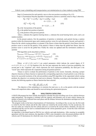 Vehicle route scheduling and transportation cost minimization in a latex industry using PSO
www.ijres.org 26 | Page
Step 4: (Construction) for each particle, move to the next position according to Eq. (13).
Step 5: (Termination) Stop the algorithm if termination criterion is satisfied; return to Step 2 otherwise.
is the best position of the particle
is the global best position of particle
is the position of the previous particle
where c1 indicates the cognition learning factor; c2 indicates the social learning factor, and r1 and r2 are
random numbers
In the present analysis, first the population of particles is initialized, each particle having a random
position within the dimensional space and a random position vector for each dimension. Second, each particle’s
fitness for the vehicle routing problem is evaluated. If the fitness is better than the particle’s best fitness, then the
position vector is saved for the particle. If the particle’s fitness is better than the global best fitness, then the
position vector is saved for the global best. Finally the values are updated until the termination condition is
satisfied
PSO algorithm can be described as follows.
(14)
(15)
(16)
Where are control parameters which indicate the control degree of V.
w+c1+c2=1, 0< w, c1, c2<1.In Equation (16), the first part represents the inertia of previous probability; the
second part is the “cognition” part, which represents the local exploration probability; the third part is the
“social” part, which represents the cooperation among all quantum particles.
Fitness is used to evaluate the performance of particles in the swarm. Generally, choosing a proper
objective function as fitness function to represent the corresponding superiority of each particle is one of the key
factors for successful resolution of the relevant problem using PSO algorithm. In the capacitated vehicle routing
problem, the objective is to minimize the total cost or distance. Therefore, according to the description in above
section, the following equation as fitness function has been selected:
(17)
The objective of the scheduling is to minimize the total cost, i.e. fit, so the particle with the minimal
fitness will outperform others and should be reserved during the optimization process.
III. SOLUTIONS USING PSO
A MATLAB program has been initially developed to calculate the least travelling cost of two vehicles between
eight destinations. The program is initiated with the capacity and kilometer cost of each vehicle whereas the
number of barrels to be collected from each places and the distance between the destination and depot are fed in
the form of excel sheet.
The program works on the basis of permutations of 8 destinations. According to this, in case one, the first node
is visited by the first vehicle and all the other nodes are visited by the second vehicle. For the second case, the
first two nodes are visited by the first vehicle and rest is covered by the second vehicle. Similarly, all cases are
considered and the cost for each is evaluated based on the various parameters given. At last the route with least
route cost is found out.
An algorithm is developed based on PSO for two vehicles and eight destinations. After ensuring its acceptable
agreement with the exact solutions, the algorithm in PSO is also extended to solve the present problem with 30
vehicles and 143 destinations for which the route of one vehicle of a particular trip is shown in Table 1.
 