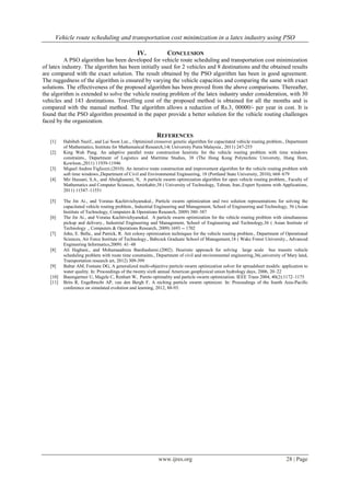 Vehicle route scheduling and transportation cost minimization in a latex industry using PSO
www.ijres.org 28 | Page
IV. CONCLUSION
A PSO algorithm has been developed for vehicle route scheduling and transportation cost minimization
of latex industry. The algorithm has been initially used for 2 vehicles and 8 destinations and the obtained results
are compared with the exact solution. The result obtained by the PSO algorithm has been in good agreement.
The ruggedness of the algorithm is ensured by varying the vehicle capacities and comparing the same with exact
solutions. The effectiveness of the proposed algorithm has been proved from the above comparisons. Thereafter,
the algorithm is extended to solve the vehicle routing problem of the latex industry under consideration, with 30
vehicles and 143 destinations. Travelling cost of the proposed method is obtained for all the months and is
compared with the manual method. The algorithm allows a reduction of Rs.3, 00000/- per year in cost. It is
found that the PSO algorithm presented in the paper provide a better solution for the vehicle routing challenges
faced by the organization.
REFERENCES
[1] Habibeh Nazif., and Lai Soon Lee.,. Optimized crossover genetic algorithm for capacitated vehicle routing problem., Department
of Mathematics, Institute for Mathematical Research,14( University Putra Malaysia., 2011) 247-255
[2] King Wah Pang. An adaptive parallel route construction heuristic for the vehicle routing problem with time windows
constraints., Department of Logistics and Maritime Studies, 38 (The Hong Kong Polytechnic University, Hung Hom,
Kowloon.,2011) 11939-11946
[3] Miguel Andres Figliozzi.(2010). An iterative route construction and improvement algorithm for the vehicle routing problem with
soft time windows.,Department of Civil and Environmental Engineering, 18 (Portland State University, 2010), 668–679
[4] Mir Hassani, S.A., and Abolghasemi, N, A particle swarm optimization algorithm for open vehicle routing problem., Faculty of
Mathematics and Computer Sciences, Amirkabir,38 ( University of Technology, Tehran, Iran.,Expert Systems with Applications,
2011) 11547–11551
[5] The Jin Ai., and Voratas Kachitvichyanukul., Particle swarm optimization and two solution representations for solving the
capacitated vehicle routing problem., Industrial Engineering and Management, School of Engineering and Technology, 56 (Asian
Institute of Technology, Computers & Operations Research, 2009) 380–387
[6] The Jin Ai., and Voratas Kachitvichyanukul. A particle swarm optimization for the vehicle routing problem with simultaneous
pickup and delivery., Industrial Engineering and Management, School of Engineering and Technology,36 ( Asian Institute of
Technology ., Computers & Operations Research, 2009) 1693 -- 1702
[7] John, E. Bella., and Patrick, R. Ant colony optimization techniques for the vehicle routing problem., Department of Operational
Sciences, Air Force Institute of Technology., Babcock Graduate School of Management,18 ( Wake Forest University., Advanced
Engineering Informatics,2009) 41–48
[8] Ali Haghani., and Mohamaadreza Banihashemi.(2002). Heuristic approach for solving large scale bus transits vehicle
scheduling problem with route time constraints., Department of civil and environmental engineering,36(,university of Mary land,
Transportation research art, 2012) 309-399
[9] Baltar AM, Fontane DG, A generalized multi-objective particle swarm optimization solver for spreadsheet models: application to
water quality. In: Proceedings of the twenty sixth annual American geophysical union hydrology days, 2006, 20–22
[10] Baumgartner U, Magele C, Renhart W, Pareto optimality and particle swarm optimization. IEEE Trans 2004, 40(2):1172–1175
[11] Brits R, Engelbrecht AP, van den Bergh F, A niching particle swarm optimizer. In: Proceedings of the fourth Asia-Pacific
conference on simulated evolution and learning, 2012, 88-93.
 