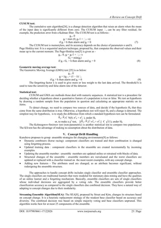 A Review on Concept Drift
DOI: 10.9790/0661-17122026 www.iosrjournals.org 23 | Page
CUSUM test:
The cumulative sum algorithm[24], is a change detection algorithm that raises an alarm when the mean
of the input data is significantly different from zero. The CUSUM input ϵt can be any filter residual, for
example, the prediction error from a Kalman filter. The CUSUM test is as follows-
go = 0
gt = max (0, gt-1 + ϵt - υ)
if gt > h then alarm and gt = 0 (7)
The CUSUM test is memoryless, and its accuracy depends on the choice of parameters υ and h.
Page Hinkley test: It is a sequential analysis technique, proposed by, that computes the observed values and their
mean up to the current moment. The Page-Hinkley test[5] is given as -
go = 0, gt = gt-1 + ϵt - υ
Gt = min(gt)
if gt - Gt > h then alarm and gt = 0 (8)
Geometric moving average test:
The Geometric Moving Average (GMA) test [25] is as below:
go = 0
gt = λgt−1 + (1 − λ)ϵt
if gt > h then alarm and gt = 0 (9)
The forgetting factor λ is used to give more or less weight to the last data arrived. The threshold h is
used to tune the sensitivity and false alarm rate of the detector.
Statistical test:
CUSUM and GMA are methods those deal with numeric sequences. A statistical test is a procedure for
deciding whether a hypothesis about a quantitative feature of a population is true or false. We test an hypothesis
by drawing a random sample from the population in question and calculating an appropriate statistic on its
items.
To detect change, we need to compare two sources of data, and decide if the hypothesis H0 that they
come from the same distribution is true. Otherwise, a hypothesis test will reject H0 and a change is detected. The
simplest way for hypothesis, is to study the difference from which a standard hypothesis test can be formulated.
0 - 1 Є N(0, σ2
0 + σ2
1 ), under H0
or, to make a χ2
test, [( 0 - 1)2
/ σ2
0 + σ2
1] Є χ2
(1), under H0
The Kolmogorov-Smirnov test (non-parametric) is another statistical test to compare two populations.
The KS-test has the advantage of making no assumption about the distribution of data.
V. Concept Drift Handling
Kuncheva proposes to group ensemble strategies for changing environments[9] as follows:
 Dynamic combiners (horse racing): component classifiers are trained and their combination is changed
using forgetting process.
 Updated training data : component classifiers in the ensemble are created incrementally by incoming
examples.
 Updating the ensemble member : ensemble members are updated online or retrained with blocks of data.
 Structural changes of the ensemble : ensemble members are reevaluated and the worst classifiers are
updated or replaced with a classifier trained on the most recent examples, with any concept change.
 Adding new features - The attributes used are changed, as an attribute becomes significant, without
redesigning the ensemble structure.
The approaches to handle concept drifts includes single classifier and ensemble classifier approaches.
The single classifiers are traditional learners that were modeled for stationary data mining and have the qualities
of an online learner and a forgetting mechanism. Basically, ensemble classifiers are sets of single classifiers
whose individual decisions are aggregated by a voting rule. The ensemble classifiers provide better
classification accuracy as compared to the single classifiers due combined decision. They have a natural way of
adapting to concept changes due to their modularity.
Streaming Ensemble Algorithm(SEA): The SEA[8], proposed by Street and Kim, changes its structure based
on concept change. It is a heuristic replacement strategy of the weakest base classifier based on accuracy and
diversity. The combined decision was based on simple majority voting and base classifiers unpruned. This
algorithm works best for at most 25 components of the ensemble.
 