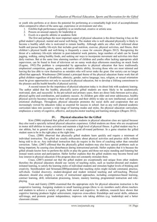 Evaluation of Physical Education, Sports and Recreation for the Gifted
www.iosrjournals.org 14 | Page
or youth who performs at or shows the potential for performing at a remarkably high level of accomplishment
when compared to others of the same age, experience or environment and who;
1. Exhibits high performance capability in an intellectual, creative or artistic area.
2. Possess an unusual capacity for leadership or
3. Excels in a specific athletic or academic field.
The first and perhaps the most important aspect of physical education is the direct bearing it has on the
gifted student’s physical, mental and social well-being. The student who is well educated physically is likely to
become a healthy adult who is motivated to remain healthy. Although adults are often well informed about
health and pursue healthy life-style that includes good nutrition, exercise, physical activities, and fitness, their
children’s physical health and well-being is frequently a cause for concern (Rogers 2012). Recognizing the
threat of a sedentary life-style inherent in post-industrial work patterns, large numbers of adult can be found
jugging, walking, eating healthy foods, and seeking out ways to incorporate movement and activities into their
daily routines. But at the same time alarming numbers of children and youths often lacking appropriate adult
supervision, can be found in front of television set on sunny week-days afternoons munching on snack foods
(Eugene, 1992).The problem is compounded by approaches to physical education that have traditionally
emphasized competition, games, sports, and native athletic ability, favoring those who are most talented and
leaving the less able to view themselves as outsiders who will never make the great. Our society can no longer
afford that approach. Winebrenner (2001)stated a principal theme of the physical education frame work that all
gifted children regardless of disabilities, ethnicity, gender, native language, race, religion, or sexual orientation
must be given opportunities not only to succeed in physical education, but to develop a lifelong commitment to
the pleasure and the health benefits of physical activity.
A second reason for the importance of physical education today is its direct link with academic leaning.
The author added that the healthy, physically active gifted students are more likely to be academically
motivated, alert, and successful. In the pre-school and primary years, there are direct links between active play,
physical agility and coordination, and academic success. As children gets older and enter adolescence, healthy
physical activity becomes integral to their self-concept and their ability to take on new intellectual, social and
emotional challenges. Throughout, physical education promotes the social skills and cooperation that are
increasingly viewed by educators today as essential for success in school. Just as any well planned academic
curriculum takes into account a wide range of learning modes and styles, the physical education curriculum,
emphasizes a variety of cognitive, affective, and psycho-motor teaching and learning strategies ((Rogers 2012).
IV. Physical education for the Gifted
Kim (2006) explained that gifted and creative students in physical education class are typical because
they also need a specially tailored physical education experience. Gifted students are those who are exceptional
in motor skill abilities in many activities and maintain a high level of physical fitness. A gifted student may be a
star athlete, but in general such student is simply a good all-round performer. In a game situation the gifted
student seem to be in the right place at the right time.
Crace, (2008) observed that physically gifted students learn quickly and require a minimum of
individual instruction. The gifted are usually enthusiastic about physical activities and practice skills without
being told to do so. Any individual instruction they do require in the form of coaching rather than remedial
correction. Taber, (2007) affirmed that the physically gifted students may also have special problems such as
being impatient, by causing class disturbances during instructional periods. Haller explains that it is because the
gifted already knows how to perform the skills or play the game and those not enjoy standing and listening but
instead wants action and participation. Haller further explains that the gifted students may become bored and
lose interest in physical education if the program does not constantly stimulate them.
Crace, (2007) pointed out that the gifted student are exceptionally and unique from other students
therefore the physical educators should use variety of teaching styles, such as teacher-directed and student-
initiated learning, to satisfy the learning styles of individual students and stimulate higher levels of thinking and
creativity. Steinthosdotir and Sriraman(2008)postulated that teaching styles might include command, practice,
self-check. Guided discovery, student-designed and student initiated teaching and self-teaching. Physical
educators should also employ a variety of instructional approaches, including competence-based learning,
contract learning, drill, information processing, leisure, mastery learning, programmed instruction and role-
playing.
Yoon and Gentry (2009) examined that the appropriate style for physical education instruction is the
cooperative learning. Assigning students to small learning groups (three to six members each) allows teachers
and students to achieve a variety of goals, both social and cognitive. In addition, research have shown that
cognitive learning produces higher achievement, improves cross-ethnic friendships and social skills, enhances
self-image, and promote greater independence, improves role taking abilities (e.g. leadership) and a better
classroom climate.
 