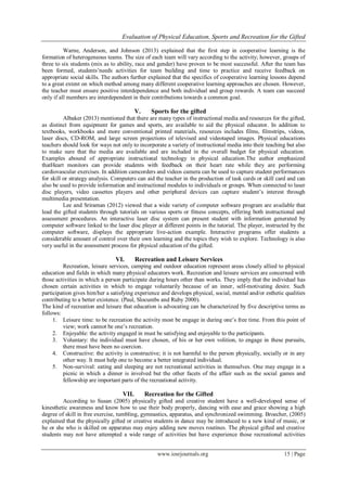 Evaluation of Physical Education, Sports and Recreation for the Gifted
www.iosrjournals.org 15 | Page
Warne, Anderson, and Johnson (2013) explained that the first step in cooperative learning is the
formation of heterogeneous teams. The size of each team will vary according to the activity; however, groups of
three to six students (mix as to ability, race and gender) have proven to be most successful. After the team has
been formed, students’needs activities for team building and time to practice and receive feedback on
appropriate social skills. The authors further explained that the specifics of cooperative learning lessons depend
to a great extent on which method among many different cooperative learning approaches are chosen. However,
the teacher must ensure positive interdependence and both individual and group rewards. A team can succeed
only if all members are interdependent in their contributions towards a common goal.
V. Sports for the gifted
Albaker (2013) mentioned that there are many types of instructional media and resources for the gifted,
as distinct from equipment for games and sports, are available to aid the physical educator. In addition to
textbooks, workbooks and more conventional printed materials, resources includes films, filmstrips, videos,
laser discs, CD-ROM, and large screen projections of televised and videotaped images. Physical educations
teachers should look for ways not only to incorporate a variety of instructional media into their teaching but also
to make sure that the media are available and are included in the overall budget for physical education.
Examples abound of appropriate instructional technology in physical education.The author emphasized
thatHeart monitors can provide students with feedback on their heart rate while they are performing
cardiovascular exercises. In addition camcorders and videos camera can be used to capture student performances
for skill or strategy analysis. Computers can aid the teacher in the production of task cards or skill card and can
also be used to provide information and instructional modules to individuals or groups. When connected to laser
disc players, video cassettes players and other peripheral devices can capture student’s interest through
multimedia presentation.
Lee and Sriraman (2012) viewed that a wide variety of computer software program are available that
lead the gifted students through tutorials on various sports or fitness concepts, offering both instructional and
assessment procedures. An interactive laser disc system can present student with information generated by
computer software linked to the laser disc player at different points in the tutorial. The player, instructed by the
computer software, displays the appropriate live-action example. Interactive programs offer students a
considerable amount of control over their own learning and the topics they wish to explore. Technology is also
very useful in the assessment process for physical education of the gifted.
VI. Recreation and Leisure Services
Recreation, leisure services, camping and outdoor education represent areas closely allied to physical
education and fields in which many physical educators work. Recreation and leisure services are concerned with
those activities in which a person participate during hours other than works. They imply that the individual has
chosen certain activities in which to engage voluntarily because of an inner, self-motivating desire. Such
participation gives him/her a satisfying experience and develops physical, social, mental and/or esthetic qualities
contributing to a better existence. (Paul, Slocumbs and Ruby 2000).
The kind of recreation and leisure that education is advocating can be characterized by five descriptive terms as
follows:
1. Leisure time: to be recreation the activity most be engage in during one’s free time. From this point of
view; work cannot be one’s recreation.
2. Enjoyable: the activity engaged in must be satisfying and enjoyable to the participants.
3. Voluntary: the individual must have chosen, of his or her own volition, to engage in these pursuits,
there must have been no coercion.
4. Constructive: the activity is constructive; it is not harmful to the person physically, socially or in any
other way. It must help one to become a better integrated individual.
5. Non-survival: eating and sleeping are not recreational activities in themselves. One may engage in a
picnic in which a dinner is involved but the other facets of the affair such as the social games and
fellowship are important parts of the recreational activity.
VII. Recreation for the Gifted
According to Susan (2005) physically gifted and creative student have a well-developed sense of
kinesthetic awareness and know how to use their body properly, dancing with ease and grace showing a high
degree of skill in free exercise, tumbling, gymnastics, apparatus, and synchronized swimming. Broecher, (2005)
explained that the physically gifted or creative students in dance may be introduced to a new kind of music, or
he or she who is skilled on apparatus may enjoy adding new moves routines. The physical gifted and creative
students may not have attempted a wide range of activities but have experience those recreational activities
 