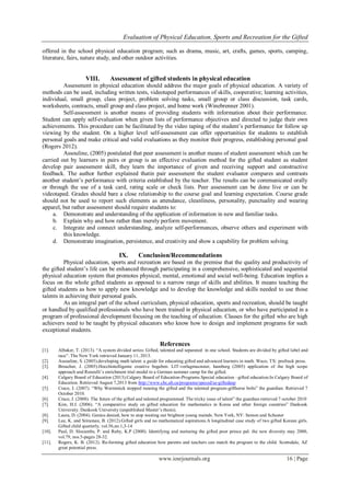 Evaluation of Physical Education, Sports and Recreation for the Gifted
www.iosrjournals.org 16 | Page
offered in the school physical education program; such as drama, music, art, crafts, games, sports, camping,
literature, fairs, nature study, and other outdoor activities.
VIII. Assessment of gifted students in physical education
Assessment in physical education should address the major goals of physical education. A variety of
methods can be used, including written tests, videotaped performances of skills, cooperative; learning activities,
individual, small group, class project, problem solving tasks, small group or class discussion, task cards,
worksheets, contracts, small group and class project, and home work (Winebrenner 2001).
Self-assessment is another means of providing students with information about their performance.
Student can apply self-evaluation when given lists of performance objectives and directed to judge their own
achievements. This procedure can be facilitated by the video taping of the student’s performance for follow up
viewing by the student. On a higher level self-assessment can offer opportunities for students to establish
personal goals and make critical and valid evaluations as they monitor their progress, establishing personal goal
(Rogers 2012).
Assouline, (2005) postulated that peer assessment is another means of student assessment which can be
carried out by learners in pairs or group is an effective evaluation method for the gifted student as student
develop pair assessment skill, they learn the importance of given and receiving support and constructive
feedback. The author further explained thatin pair assessment the student evaluator compares and contrasts
another student’s performance with criteria established by the teacher. The results can be communicated orally
or through the use of a task card, rating scale or check lists. Peer assessment can be done live or can be
videotaped. Grades should bare a close relationship to the course goal and learning expectation. Course grade
should not be used to report such elements as attendance, cleanliness, personality, punctuality and wearing
apparel, but rather assessment should require students to:
a. Demonstrate and understanding of the application of information in new and familiar tasks.
b. Explain why and how rather than merely perform movement.
c. Integrate and connect understanding, analyze self-performances, observe others and experiment with
this knowledge.
d. Demonstrate imagination, persistence, and creativity and show a capability for problem solving.
IX. Conclusion/Recommendations
Physical education, sports and recreation are based on the premise that the quality and productivity of
the gifted student’s life can be enhanced through participating in a comprehensive, sophisticated and sequential
physical education system that promotes physical, mental, emotional and social well-being. Education implies a
focus on the whole gifted students as opposed to a narrow range of skills and abilities. It means teaching the
gifted students as how to apply new knowledge and to develop the knowledge and skills needed to use those
talents in achieving their personal goals.
As an integral part of the school curriculum, physical education, sports and recreation, should be taught
or handled by qualified professionals who have been trained in physical education, or who have participated in a
program of professional development focusing on the teaching of education. Classes for the gifted who are high
achievers need to be taught by physical educators who know how to design and implement programs for such
exceptional students.
References
[1]. Albaker, T. (2013). “A system divided series: Gifted, talented and separated: in one school. Students are divided by gifted label and
race”. The New York retrieved January 11, 2013.
[2]. Assouline, S. (2005).developing math talent: a guide for educating gifted and advanced learners in math. Waco, TX: prufruck press.
[3]. Broacher, J. (2005).Hocchintelligente creative begaben. LIT-verlagmucnster, hamburg (2005) application of the high scope
approach and Renzulli’s enrichment trial model to a German summer camp for the gifted.
[4]. Calgary Board of Education (2013).Calgary Board of Education-Programs.Special education –gifted education.In Calgary Board of
Education. Retrieved August 7,2013 from http://www.cbc.ab.ca/programs/speced/se-giftedasp
[5]. Crace, J. (2007). “Why Warmmick stopped running the gifted and the talented program-gifthorse bolts” the guardian. Retrieved 7
October 2010.
[6]. Crace, J. (2008). The future of the gifted and talented programmed. The tricky issue of talent” the guardian retrieved 7 october 2010
[7]. Kim, H.J. (2006). “A comparative study on gifted education for mathematics in Korea and other foreign countries” Dankook
University. Dankook University (unpublished Master’s thesis).
[8]. Laura, D. (2004). Genius denied, how to stop wasting our brightest young mainds. New York, NY: Semon and Schuster
[9]. Lee, K. and Sriraman, B. (2012).Gifted girls and no mathematical aspirations.A longitudinal case study of two gifted Korean girls.
Gifted child quarterly, vol.56,no.1,3-14
[10]. Paul, D. Slocumbs, P. and Ruby, K.P (2000). Identifying and nurturing the gifted poor prince pal: the new diversity may 2000,
vol.79, nos.5-pages 28-32.
[11]. Rogers, K. B. (2012). Re-forming gifted education how parents and teachers can match the program to the child. Scottsdale, AZ
great potential press.
 