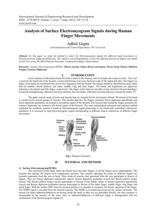 International Journal of Engineering Research and Development
ISSN: 2278-067X, Volume 1, Issue 7 (June 2012), PP.15-18
www.ijerd.com

     Analysis of Surface Electromyogram Signals during Human
                         Finger Movements
                                                    Adhiti Gupta
                                 Instrumentation and Control Department, PTU University


Abstract—In this paper we study the method to detect the Electromyogram signals for different hand movements as
flexion/extension, adduction/abduction. The software used independently to note the different position of fingers and thumb
in Lab View using NI-cRIO (National Instrumet Compaq Reconfigure Input/output).

Keywords—Surface Electromyogram (SEMG), Muscle activity; Finger flexure movement, Flexor Carpi Ulnaris, Palmaris
Longus, Extensor Digitorum.

                                              I.        INTRODUCTION
           In the anatomy of the human hand, the hand is distal to the forearm, and its includes the carpus or wrist. The wrist
is used for the distal end of the forearm, a wrist-watch being worn over the lower ends of the radius and ulna. The fingers (or
digits of the hand) are numbered from one to five, beginning with the thumb. The fingers should be identified by name rather
than by number: thumb (pollex), and index, middle, ring, and little fingers. The thenar and hypothenar are adjectives
referring to the thumb and little finger, respectively. The finger of the hand are movable in four direction Flexion (bending),
Extension (straightening), abduction (moving sideways from the body), adduction (moving sideways towards the body). [3]

           The paper consists study of joints and muscles that are required for the movements of hand. Movement of the hand
is carried out by several groups of muscles. The muscles that flex the fingers, primarily flexor digitorum superficialis and
flexor digitorum profundus, are located in the palmar aspect of the forearm. The muscles that extend the finger, primarily the
extensor digitorum, are located in the dorsal aspect of the forearm. The most technological advanced and common method
employed for prosthesis control is based on Electromyogram signal processing; to my electrically controlled a Dexterous
prosthesis. It is necessary to map Electromyogram signal corresponding to different muscle contraction of different finger
movements.




                                                   Fig.1 Muscles of forearm

                                      II.          MATERIAL AND METHOD

A. Surface Electromyogram(SEMG)
          The movement of the hand, either the thumb faces the other fingers, or all the fingers move independently. The
muscles that operate the fingers have complicated structure. The muscles operating the joints of different fingers are
normally generated from the arm or hand. Three kinds of muscles that generated from the arm participate in flexure of
fingers. They are flexure digitorum superficialis muscle, flexure digitorum profundus muscle and flexure pollicis longus
muscle. The flexure pollicis longus muscle participates in flexure of the thumb, where as flexure digitorum superficialis
muscle and flexure digitorum profundus muscles participate in flexure of the index finger, middle finger, ring finger and
small finger. With the surface EMG from the forearm portion; it is possible to recognize the flexure operation of the finger.
The SEMG signal is recorded from the forearm muscles. The SEMG is recorded non-invasively by surface electrodes. The
muscle for finger adduction/abduction are laying inside the hand, so they are not detectable directly, but their response is
measureable in the muscles of the lower arm, so adduction/abduction of different finger is distinguished with the
combination of all Electromyogram signals.[1]

                                                             15
 