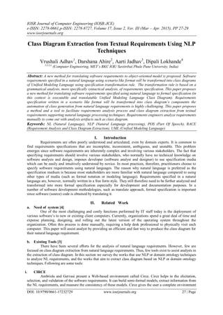IOSR Journal of Computer Engineering (IOSR-JCE)
e-ISSN: 2278-0661,p-ISSN: 2278-8727, Volume 17, Issue 2, Ver. III (Mar – Apr. 2015), PP 27-29
www.iosrjournals.org
DOI: 10.9790/0661-17232729 www.iosrjournals.org 27 | Page
Class Diagram Extraction from Textual Requirements Using NLP
Techniques
Vrushali Adhav1
, Darshana Ahire2
, Aarti Jadhav3
, Dipali Lokhande4
1,2,3,4,
(Computer Engineering, MET’s BKC IOE/ Savitribai Phule Pune University, India)
Abstract: A new method for translating software requirements to object-oriented model is proposed. Software
requirements specified in a natural language using scenario like format will be transformed into class diagrams
of Unified Modeling Language using specification transformation rule. The transformation rule is based on a
grammatical analysis, more specifically syntactical analysis, of requirements specification. This paper proposes
a new method for translating software requirements specified using natural language to formal specification (in
this context is executable and translatable Unified Modeling Language Class Diagram). Requirements
specification written in a scenario like format will be transformed into class diagram’s components the
automation of class generation from natural language requirements is highly challenging. This paper proposes
a method and a tool to facilitate requirements analysis process and class diagram extraction from textual
requirements supporting natural language processing techniques. Requirements engineers analyze requirements
manually to come out with analysis artifacts such as class diagram.
Keywords: NL (Natural Language), NLP (Natural Language processing), POS (Part Of Speech), RACE
(Requirement Analysis and Class Diagram Extraction), UML (Unified Modeling Language)
I. Introduction
Requirements are often poorly understood and articulated, even by domain experts. It is common to
find requirements specifications that are incomplete, inconsistent, ambiguous, and unstable. This problem
emerges since software requirements are inherently complex and involving various stakeholders. The fact that
specifying requirements should involve various stakeholders, who normally have no technical knowledge on
software analysis and design, imposes developer (software analyst and designer) to use specification media
which can be easily and intuitively understood by novice. In most practices, therefore, practitioners choose to
specify software requirements using natural languages. The reason why natural language is preferred as the
specification medium is because most stakeholders are more familiar with natural language compared to using
other types of media (such as formal notation or modeling language). Requirements specified in a natural
language are, however, normally written in a free form style. They still therefore need to be further analyzed and
transformed into more formal specification especially for development and documentation purposes. In a
number of software development methodologies, such as translate approach, formal specification is important
since software (source) code is obtained by translating it.
II. Related Work
a. Need of system [4]
One of the most challenging and costly functions performed by IT staff today is the deployment of
various software‟s to new or existing client computers. Currently, organizations spend a great deal of time and
expense planning, designing, and rolling out the latest version of the operating system throughout the
organization. Often this process is done manually, requiring a help desk professional to physically visit each
computer. This paper will assist analyst by providing an efficient and fast way to produce the class diagram for
their natural language requirement.
b. Existing Tools [3]
There have been several eﬀorts for the analysis of natural language requirements. However, few are
focused on class diagram extraction from natural language requirements. Thus, few tools exist to assist analysts in
the extraction of class diagram. In this section we survey the works that use NLP or domain ontology techniques
to analyze NL requirements, and the works that aim to extract class diagram based on NLP or domain ontology
techniques. Following are some tools:
i. CIRCE
Ambriola and Gervasi present a Web-based environment called Circe. Circe helps in the elicitation,
selection, and validation of the software requirements. It can build semi-formal models, extract information from
the NL requirements, and measure the consistency of these models. Circe gives the user a complete environment
 