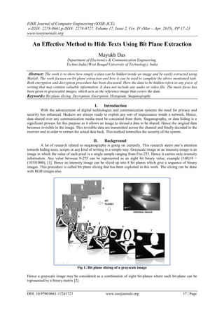 IOSR Journal of Computer Engineering (IOSR-JCE)
e-ISSN: 2278-0661,p-ISSN: 2278-8727, Volume 17, Issue 2, Ver. IV (Mar – Apr. 2015), PP 17-23
www.iosrjournals.org
DOI: 10.9790/0661-17241723 www.iosrjournals.org 17 | Page
An Effective Method to Hide Texts Using Bit Plane Extraction
Mayukh Das
Department of Electronics & Communication Engineering,
Techno India (West Bengal University of Technology), India
Abstract: The work is to show how simply a data can be hidden inside an image and be easily extracted using
Matlab. The work focuses on bit plane extraction and how it can be used to complete the above mentioned task.
Both encryption and decryption procedure has been discussed. Here the data to be hidden refers to any piece of
writing that may contain valuable information. It does not include any audio or video file. The main focus has
been given to grayscaled images, which acts as the reference image that covers the data.
Keywords: Bit plane slicing, Decryption, Encryption, Histogram, Steganography
I. Introduction
With the advancement of digital technologies and communication systems the need for privacy and
security has enhanced. Hackers are always ready to exploit any sort of impuissance inside a network. Hence,
data shared over any communication media must be concealed from them. Steganography, or data hiding is a
significant process for this purpose as it allows an image to shroud a data to be shared. Hence the original data
becomes invisible in the image. This invisible data are transmitted across the channel and finally decoded in the
receiver end in order to extract the actual data back. This method intensifies the security of the system.
II. Background
A lot of research related to steganography is going on currently. This research steers one’s attention
towards hiding texts, scripts or any kind of writing in a simple way. Grayscale image or an intensity image is an
image in which the value of each pixel is a single sample ranging from 0 to 255. Hence it carries only intensity
information. Any value between 0-255 can be represented as an eight bit binary value, example (168)10 =
(10101000)2 [1]. Hence an intensity image can be sliced up into 8 bit planes which give a sequence of binary
images. This procedure is called bit plane slicing that has been exploited in this work. The slicing can be done
with RGB images also.
Fig 1: Bit plane slicing of a grayscale image
Hence a grayscale image may be considered as a combination of eight bit-planes where each bit-plane can be
represented by a binary matrix [2].
 