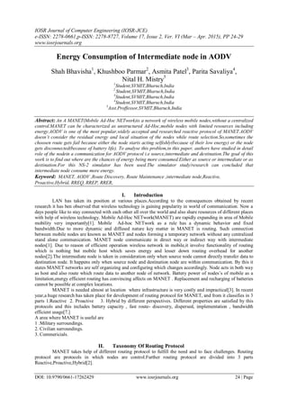 IOSR Journal of Computer Engineering (IOSR-JCE)
e-ISSN: 2278-0661,p-ISSN: 2278-8727, Volume 17, Issue 2, Ver. VI (Mar – Apr. 2015), PP 24-29
www.iosrjournals.org
DOI: 10.9790/0661-17262429 www.iosrjournals.org 24 | Page
Energy Consumption of Intermediate node in AODV
Shah Bhavisha1
, Khushboo Parmar2
, Asmita Patel3
, Parita Savaliya4
,
Nital H. Mistry5
1
Student,SVMIT,Bharuch,India
2
Student,SVMIT,Bharuch,India
3
Student,SVMIT,Bharuch,India
4
Student,SVMIT,Bharuch,India
5
Asst.Proffessor,SVMIT,Bharuch,India
Abstract: An A MANET(Mobile Ad-Hoc NETwork)is a network of wireless mobile nodes,without a centralized
control.MANET can be characterized as unstructured Ad-Hoc,mobile nodes with limited resources including
energy.AODV is one of the most popular,widely accepted and researched reactive protocol of MANET.AODV
doesn’t consider the residual energy and local situation of the nodes while route selection.So,sometimes the
choosen route gets fail because either the node starts acting selfishly(because of their low energy) or the node
gets disconnected(because of battery life). To analyse this problem,in this paper, authors have studied in detail
role of the nodein a communication for AODV protocol i.e source,intermediate and destination.The goal of this
work is to find out where are the chances of energy being more consumed.Either as source or intermediate or as
destination.For this NS-2 simulator has been used.The simulator study/research can concluded that
intermediate node consume more energy.
Keyword: MANET, AODV ,Route Discovery, Route Maintenance ,intermediate node,Reactive,
Proactive,Hybrid, RREQ, RREP, RRER,
I. Introduction
LAN has taken its position at various places.According to the consequences obtained by recent
research it has ben observed that wireless technology is gaining popularity in world of communication. Now a
days people like to stay connected with each other all over the world and also share resources of different places
with help of wireless technology. Mobile Ad-Hoc NETwork(MANET) are rapidly expanding in area of Mobile
mobility very importantly[1]. Mobile Ad-hoc NETwork as a rule has a dynamic behavior and fixed
bandwidth.Due to more dynamic and diffused nature key matter in MANET is routing. Such connection
between mobile nodes are known as MANET and nodes forming a temporary network without any centralized
stand alone communication. MANET node communicate in direct way or indirect way with intermediate
nodes[1]. Due to reason of efficient operation wireless network in mobile,it involve functionality of routing
which is nothing but mobile host which saves energy and lesser down routing overhead for another
nodes[2].The intermediate node is taken in consideration only when source node cannot directly transfer data to
destination node. It happens only when source node and destination node are within communication. By this it
states MANET networks are self organizing and configuring which changes accordingly. Node acts in both way
as host and also route which route data to another node of network. Battery power of nodes’s of mobile as a
limitation,energy efficient routing has convincing affects on MANET . Replacement and recharging of batteries
cannot be possible at complex locations.
MANET is needed almost at location where infrastructure is very costly and impractical[3]. In recent
year,a huge research has taken place for development of routing protocol for MANET, and from it classifies in 3
parts 1.Reactive 2. Proactive 3. Hybrid by different perspectives. Different properties are satisfied by this
protocols and this includes battery capacity , fast route- discovery, dispersed, implementation , bandwidth
efficient usage[7.]
A area where MANET is useful are
1 .Military surroundings.
2. Civilian surroundings.
3. Commericials.
II. Taxonomy Of Routing Protocol
MANET takes help of different routing protocol to fulfill the need and to face challenges. Routing
protocol are protocols in which nodes are control.Further routing protocol are divided into 3 parts
Reactive,Proactive,Hybrid[2].
 