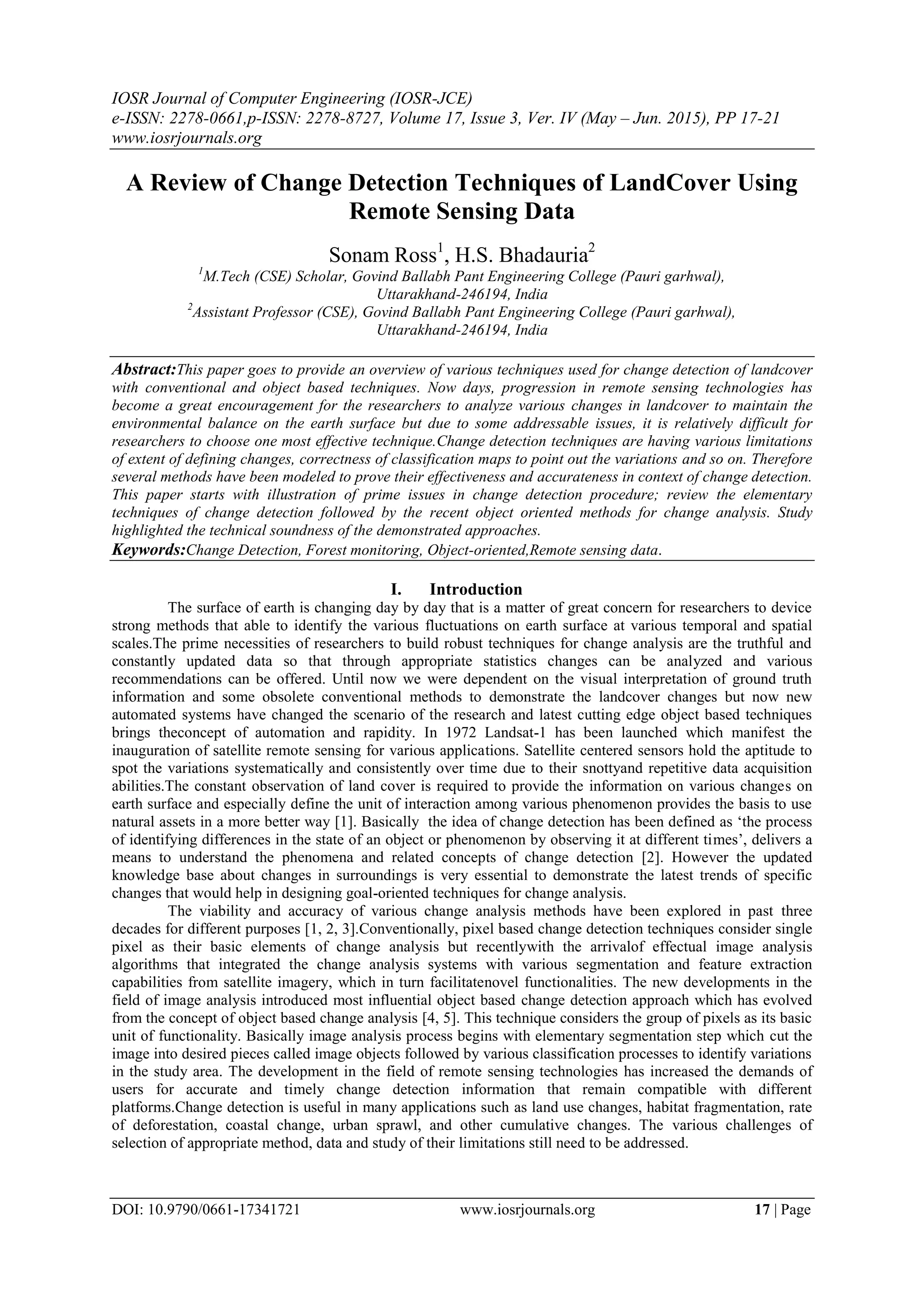 IOSR Journal of Computer Engineering (IOSR-JCE)
e-ISSN: 2278-0661,p-ISSN: 2278-8727, Volume 17, Issue 3, Ver. IV (May – Jun. 2015), PP 17-21
www.iosrjournals.org
DOI: 10.9790/0661-17341721 www.iosrjournals.org 17 | Page
A Review of Change Detection Techniques of LandCover Using
Remote Sensing Data
Sonam Ross1
, H.S. Bhadauria2
1
M.Tech (CSE) Scholar, Govind Ballabh Pant Engineering College (Pauri garhwal),
Uttarakhand-246194, India
2
Assistant Professor (CSE), Govind Ballabh Pant Engineering College (Pauri garhwal),
Uttarakhand-246194, India
Abstract:This paper goes to provide an overview of various techniques used for change detection of landcover
with conventional and object based techniques. Now days, progression in remote sensing technologies has
become a great encouragement for the researchers to analyze various changes in landcover to maintain the
environmental balance on the earth surface but due to some addressable issues, it is relatively difficult for
researchers to choose one most effective technique.Change detection techniques are having various limitations
of extent of defining changes, correctness of classification maps to point out the variations and so on. Therefore
several methods have been modeled to prove their effectiveness and accurateness in context of change detection.
This paper starts with illustration of prime issues in change detection procedure; review the elementary
techniques of change detection followed by the recent object oriented methods for change analysis. Study
highlighted the technical soundness of the demonstrated approaches.
Keywords:Change Detection, Forest monitoring, Object-oriented,Remote sensing data.
I. Introduction
The surface of earth is changing day by day that is a matter of great concern for researchers to device
strong methods that able to identify the various fluctuations on earth surface at various temporal and spatial
scales.The prime necessities of researchers to build robust techniques for change analysis are the truthful and
constantly updated data so that through appropriate statistics changes can be analyzed and various
recommendations can be offered. Until now we were dependent on the visual interpretation of ground truth
information and some obsolete conventional methods to demonstrate the landcover changes but now new
automated systems have changed the scenario of the research and latest cutting edge object based techniques
brings theconcept of automation and rapidity. In 1972 Landsat-1 has been launched which manifest the
inauguration of satellite remote sensing for various applications. Satellite centered sensors hold the aptitude to
spot the variations systematically and consistently over time due to their snottyand repetitive data acquisition
abilities.The constant observation of land cover is required to provide the information on various changes on
earth surface and especially define the unit of interaction among various phenomenon provides the basis to use
natural assets in a more better way [1]. Basically the idea of change detection has been defined as „the process
of identifying differences in the state of an object or phenomenon by observing it at different times‟, delivers a
means to understand the phenomena and related concepts of change detection [2]. However the updated
knowledge base about changes in surroundings is very essential to demonstrate the latest trends of specific
changes that would help in designing goal-oriented techniques for change analysis.
The viability and accuracy of various change analysis methods have been explored in past three
decades for different purposes [1, 2, 3].Conventionally, pixel based change detection techniques consider single
pixel as their basic elements of change analysis but recentlywith the arrivalof effectual image analysis
algorithms that integrated the change analysis systems with various segmentation and feature extraction
capabilities from satellite imagery, which in turn facilitatenovel functionalities. The new developments in the
field of image analysis introduced most influential object based change detection approach which has evolved
from the concept of object based change analysis [4, 5]. This technique considers the group of pixels as its basic
unit of functionality. Basically image analysis process begins with elementary segmentation step which cut the
image into desired pieces called image objects followed by various classification processes to identify variations
in the study area. The development in the field of remote sensing technologies has increased the demands of
users for accurate and timely change detection information that remain compatible with different
platforms.Change detection is useful in many applications such as land use changes, habitat fragmentation, rate
of deforestation, coastal change, urban sprawl, and other cumulative changes. The various challenges of
selection of appropriate method, data and study of their limitations still need to be addressed.
 