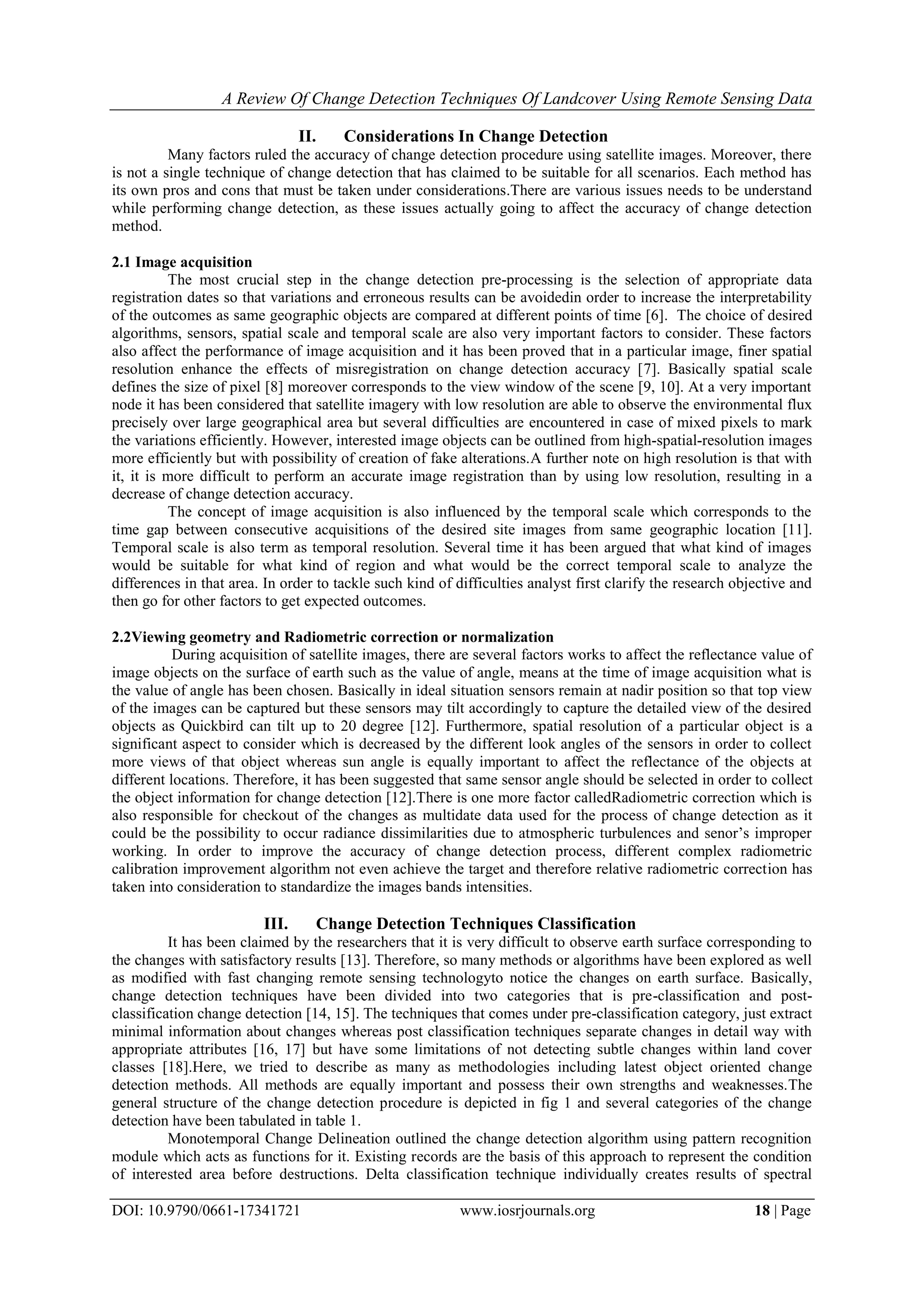 A Review Of Change Detection Techniques Of Landcover Using Remote Sensing Data
DOI: 10.9790/0661-17341721 www.iosrjournals.org 18 | Page
II. Considerations In Change Detection
Many factors ruled the accuracy of change detection procedure using satellite images. Moreover, there
is not a single technique of change detection that has claimed to be suitable for all scenarios. Each method has
its own pros and cons that must be taken under considerations.There are various issues needs to be understand
while performing change detection, as these issues actually going to affect the accuracy of change detection
method.
2.1 Image acquisition
The most crucial step in the change detection pre-processing is the selection of appropriate data
registration dates so that variations and erroneous results can be avoidedin order to increase the interpretability
of the outcomes as same geographic objects are compared at different points of time [6]. The choice of desired
algorithms, sensors, spatial scale and temporal scale are also very important factors to consider. These factors
also affect the performance of image acquisition and it has been proved that in a particular image, finer spatial
resolution enhance the effects of misregistration on change detection accuracy [7]. Basically spatial scale
defines the size of pixel [8] moreover corresponds to the view window of the scene [9, 10]. At a very important
node it has been considered that satellite imagery with low resolution are able to observe the environmental flux
precisely over large geographical area but several difficulties are encountered in case of mixed pixels to mark
the variations efficiently. However, interested image objects can be outlined from high-spatial-resolution images
more efficiently but with possibility of creation of fake alterations.A further note on high resolution is that with
it, it is more difficult to perform an accurate image registration than by using low resolution, resulting in a
decrease of change detection accuracy.
The concept of image acquisition is also influenced by the temporal scale which corresponds to the
time gap between consecutive acquisitions of the desired site images from same geographic location [11].
Temporal scale is also term as temporal resolution. Several time it has been argued that what kind of images
would be suitable for what kind of region and what would be the correct temporal scale to analyze the
differences in that area. In order to tackle such kind of difficulties analyst first clarify the research objective and
then go for other factors to get expected outcomes.
2.2Viewing geometry and Radiometric correction or normalization
During acquisition of satellite images, there are several factors works to affect the reflectance value of
image objects on the surface of earth such as the value of angle, means at the time of image acquisition what is
the value of angle has been chosen. Basically in ideal situation sensors remain at nadir position so that top view
of the images can be captured but these sensors may tilt accordingly to capture the detailed view of the desired
objects as Quickbird can tilt up to 20 degree [12]. Furthermore, spatial resolution of a particular object is a
significant aspect to consider which is decreased by the different look angles of the sensors in order to collect
more views of that object whereas sun angle is equally important to affect the reflectance of the objects at
different locations. Therefore, it has been suggested that same sensor angle should be selected in order to collect
the object information for change detection [12].There is one more factor calledRadiometric correction which is
also responsible for checkout of the changes as multidate data used for the process of change detection as it
could be the possibility to occur radiance dissimilarities due to atmospheric turbulences and senor‟s improper
working. In order to improve the accuracy of change detection process, different complex radiometric
calibration improvement algorithm not even achieve the target and therefore relative radiometric correction has
taken into consideration to standardize the images bands intensities.
III. Change Detection Techniques Classification
It has been claimed by the researchers that it is very difficult to observe earth surface corresponding to
the changes with satisfactory results [13]. Therefore, so many methods or algorithms have been explored as well
as modified with fast changing remote sensing technologyto notice the changes on earth surface. Basically,
change detection techniques have been divided into two categories that is pre-classification and post-
classification change detection [14, 15]. The techniques that comes under pre-classification category, just extract
minimal information about changes whereas post classification techniques separate changes in detail way with
appropriate attributes [16, 17] but have some limitations of not detecting subtle changes within land cover
classes [18].Here, we tried to describe as many as methodologies including latest object oriented change
detection methods. All methods are equally important and possess their own strengths and weaknesses.The
general structure of the change detection procedure is depicted in fig 1 and several categories of the change
detection have been tabulated in table 1.
Monotemporal Change Delineation outlined the change detection algorithm using pattern recognition
module which acts as functions for it. Existing records are the basis of this approach to represent the condition
of interested area before destructions. Delta classification technique individually creates results of spectral
 