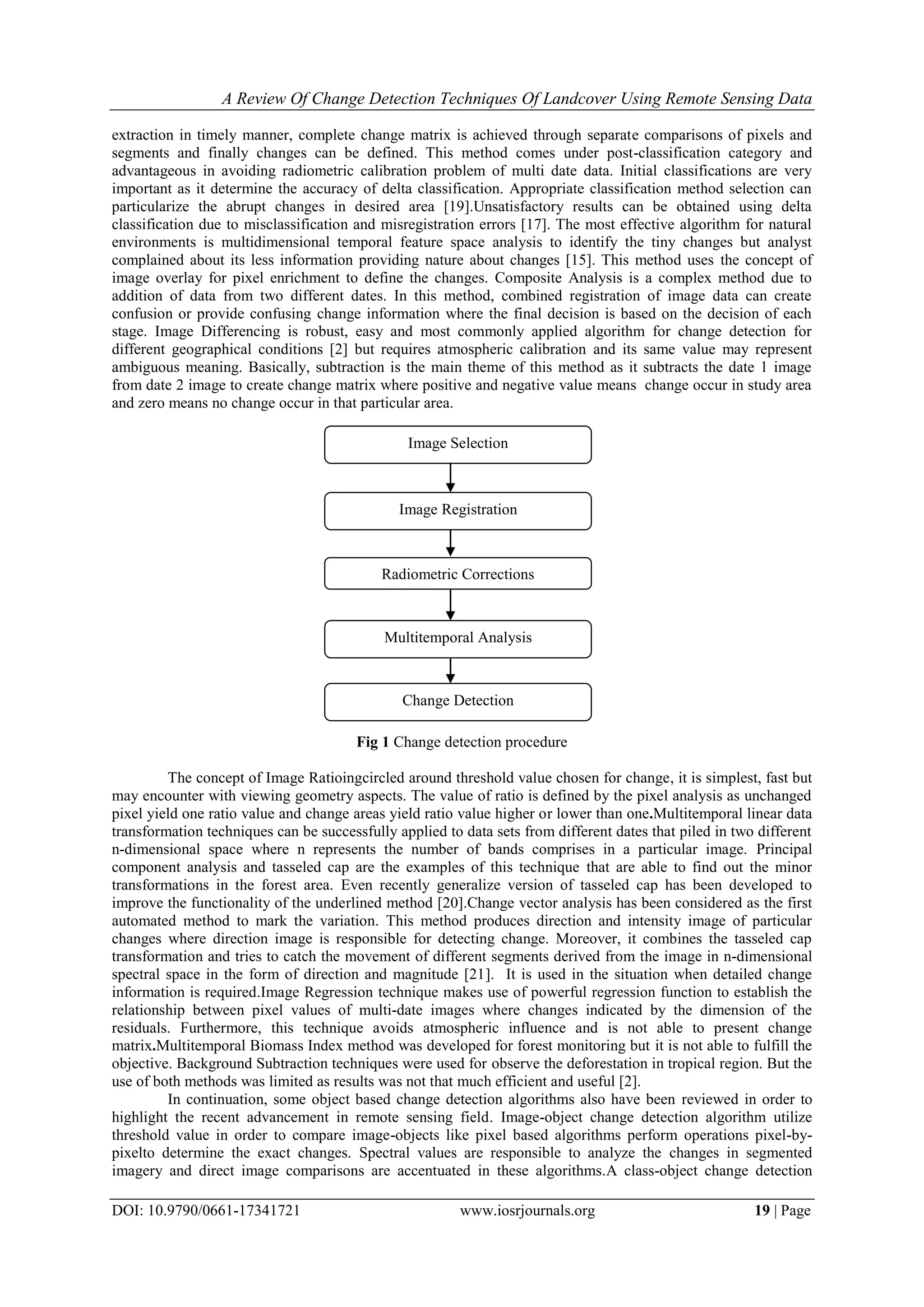 A Review Of Change Detection Techniques Of Landcover Using Remote Sensing Data
DOI: 10.9790/0661-17341721 www.iosrjournals.org 19 | Page
extraction in timely manner, complete change matrix is achieved through separate comparisons of pixels and
segments and finally changes can be defined. This method comes under post-classification category and
advantageous in avoiding radiometric calibration problem of multi date data. Initial classifications are very
important as it determine the accuracy of delta classification. Appropriate classification method selection can
particularize the abrupt changes in desired area [19].Unsatisfactory results can be obtained using delta
classification due to misclassification and misregistration errors [17]. The most effective algorithm for natural
environments is multidimensional temporal feature space analysis to identify the tiny changes but analyst
complained about its less information providing nature about changes [15]. This method uses the concept of
image overlay for pixel enrichment to define the changes. Composite Analysis is a complex method due to
addition of data from two different dates. In this method, combined registration of image data can create
confusion or provide confusing change information where the final decision is based on the decision of each
stage. Image Differencing is robust, easy and most commonly applied algorithm for change detection for
different geographical conditions [2] but requires atmospheric calibration and its same value may represent
ambiguous meaning. Basically, subtraction is the main theme of this method as it subtracts the date 1 image
from date 2 image to create change matrix where positive and negative value means change occur in study area
and zero means no change occur in that particular area.
Fig 1 Change detection procedure
The concept of Image Ratioingcircled around threshold value chosen for change, it is simplest, fast but
may encounter with viewing geometry aspects. The value of ratio is defined by the pixel analysis as unchanged
pixel yield one ratio value and change areas yield ratio value higher or lower than one.Multitemporal linear data
transformation techniques can be successfully applied to data sets from different dates that piled in two different
n-dimensional space where n represents the number of bands comprises in a particular image. Principal
component analysis and tasseled cap are the examples of this technique that are able to find out the minor
transformations in the forest area. Even recently generalize version of tasseled cap has been developed to
improve the functionality of the underlined method [20].Change vector analysis has been considered as the first
automated method to mark the variation. This method produces direction and intensity image of particular
changes where direction image is responsible for detecting change. Moreover, it combines the tasseled cap
transformation and tries to catch the movement of different segments derived from the image in n-dimensional
spectral space in the form of direction and magnitude [21]. It is used in the situation when detailed change
information is required.Image Regression technique makes use of powerful regression function to establish the
relationship between pixel values of multi-date images where changes indicated by the dimension of the
residuals. Furthermore, this technique avoids atmospheric influence and is not able to present change
matrix.Multitemporal Biomass Index method was developed for forest monitoring but it is not able to fulfill the
objective. Background Subtraction techniques were used for observe the deforestation in tropical region. But the
use of both methods was limited as results was not that much efficient and useful [2].
In continuation, some object based change detection algorithms also have been reviewed in order to
highlight the recent advancement in remote sensing field. Image-object change detection algorithm utilize
threshold value in order to compare image-objects like pixel based algorithms perform operations pixel-by-
pixelto determine the exact changes. Spectral values are responsible to analyze the changes in segmented
imagery and direct image comparisons are accentuated in these algorithms.A class-object change detection
Image Selection
Radiometric Corrections
Multitemporal Analysis
Image Registration
Change Detection
 