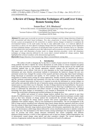 IOSR Journal of Computer Engineering (IOSR-JCE)
e-ISSN: 2278-0661,p-ISSN: 2278-8727, Volume 17, Issue 3, Ver. IV (May – Jun. 2015), PP 17-21
www.iosrjournals.org
DOI: 10.9790/0661-17341721 www.iosrjournals.org 17 | Page
A Review of Change Detection Techniques of LandCover Using
Remote Sensing Data
Sonam Ross1
, H.S. Bhadauria2
1
M.Tech (CSE) Scholar, Govind Ballabh Pant Engineering College (Pauri garhwal),
Uttarakhand-246194, India
2
Assistant Professor (CSE), Govind Ballabh Pant Engineering College (Pauri garhwal),
Uttarakhand-246194, India
Abstract:This paper goes to provide an overview of various techniques used for change detection of landcover
with conventional and object based techniques. Now days, progression in remote sensing technologies has
become a great encouragement for the researchers to analyze various changes in landcover to maintain the
environmental balance on the earth surface but due to some addressable issues, it is relatively difficult for
researchers to choose one most effective technique.Change detection techniques are having various limitations
of extent of defining changes, correctness of classification maps to point out the variations and so on. Therefore
several methods have been modeled to prove their effectiveness and accurateness in context of change detection.
This paper starts with illustration of prime issues in change detection procedure; review the elementary
techniques of change detection followed by the recent object oriented methods for change analysis. Study
highlighted the technical soundness of the demonstrated approaches.
Keywords:Change Detection, Forest monitoring, Object-oriented,Remote sensing data.
I. Introduction
The surface of earth is changing day by day that is a matter of great concern for researchers to device
strong methods that able to identify the various fluctuations on earth surface at various temporal and spatial
scales.The prime necessities of researchers to build robust techniques for change analysis are the truthful and
constantly updated data so that through appropriate statistics changes can be analyzed and various
recommendations can be offered. Until now we were dependent on the visual interpretation of ground truth
information and some obsolete conventional methods to demonstrate the landcover changes but now new
automated systems have changed the scenario of the research and latest cutting edge object based techniques
brings theconcept of automation and rapidity. In 1972 Landsat-1 has been launched which manifest the
inauguration of satellite remote sensing for various applications. Satellite centered sensors hold the aptitude to
spot the variations systematically and consistently over time due to their snottyand repetitive data acquisition
abilities.The constant observation of land cover is required to provide the information on various changes on
earth surface and especially define the unit of interaction among various phenomenon provides the basis to use
natural assets in a more better way [1]. Basically the idea of change detection has been defined as „the process
of identifying differences in the state of an object or phenomenon by observing it at different times‟, delivers a
means to understand the phenomena and related concepts of change detection [2]. However the updated
knowledge base about changes in surroundings is very essential to demonstrate the latest trends of specific
changes that would help in designing goal-oriented techniques for change analysis.
The viability and accuracy of various change analysis methods have been explored in past three
decades for different purposes [1, 2, 3].Conventionally, pixel based change detection techniques consider single
pixel as their basic elements of change analysis but recentlywith the arrivalof effectual image analysis
algorithms that integrated the change analysis systems with various segmentation and feature extraction
capabilities from satellite imagery, which in turn facilitatenovel functionalities. The new developments in the
field of image analysis introduced most influential object based change detection approach which has evolved
from the concept of object based change analysis [4, 5]. This technique considers the group of pixels as its basic
unit of functionality. Basically image analysis process begins with elementary segmentation step which cut the
image into desired pieces called image objects followed by various classification processes to identify variations
in the study area. The development in the field of remote sensing technologies has increased the demands of
users for accurate and timely change detection information that remain compatible with different
platforms.Change detection is useful in many applications such as land use changes, habitat fragmentation, rate
of deforestation, coastal change, urban sprawl, and other cumulative changes. The various challenges of
selection of appropriate method, data and study of their limitations still need to be addressed.
 