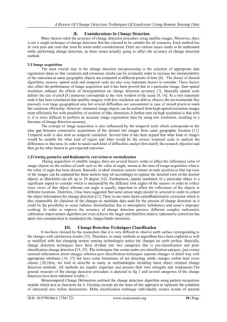 A Review Of Change Detection Techniques Of Landcover Using Remote Sensing Data
DOI: 10.9790/0661-17341721 www.iosrjournals.org 18 | Page
II. Considerations In Change Detection
Many factors ruled the accuracy of change detection procedure using satellite images. Moreover, there
is not a single technique of change detection that has claimed to be suitable for all scenarios. Each method has
its own pros and cons that must be taken under considerations.There are various issues needs to be understand
while performing change detection, as these issues actually going to affect the accuracy of change detection
method.
2.1 Image acquisition
The most crucial step in the change detection pre-processing is the selection of appropriate data
registration dates so that variations and erroneous results can be avoidedin order to increase the interpretability
of the outcomes as same geographic objects are compared at different points of time [6]. The choice of desired
algorithms, sensors, spatial scale and temporal scale are also very important factors to consider. These factors
also affect the performance of image acquisition and it has been proved that in a particular image, finer spatial
resolution enhance the effects of misregistration on change detection accuracy [7]. Basically spatial scale
defines the size of pixel [8] moreover corresponds to the view window of the scene [9, 10]. At a very important
node it has been considered that satellite imagery with low resolution are able to observe the environmental flux
precisely over large geographical area but several difficulties are encountered in case of mixed pixels to mark
the variations efficiently. However, interested image objects can be outlined from high-spatial-resolution images
more efficiently but with possibility of creation of fake alterations.A further note on high resolution is that with
it, it is more difficult to perform an accurate image registration than by using low resolution, resulting in a
decrease of change detection accuracy.
The concept of image acquisition is also influenced by the temporal scale which corresponds to the
time gap between consecutive acquisitions of the desired site images from same geographic location [11].
Temporal scale is also term as temporal resolution. Several time it has been argued that what kind of images
would be suitable for what kind of region and what would be the correct temporal scale to analyze the
differences in that area. In order to tackle such kind of difficulties analyst first clarify the research objective and
then go for other factors to get expected outcomes.
2.2Viewing geometry and Radiometric correction or normalization
During acquisition of satellite images, there are several factors works to affect the reflectance value of
image objects on the surface of earth such as the value of angle, means at the time of image acquisition what is
the value of angle has been chosen. Basically in ideal situation sensors remain at nadir position so that top view
of the images can be captured but these sensors may tilt accordingly to capture the detailed view of the desired
objects as Quickbird can tilt up to 20 degree [12]. Furthermore, spatial resolution of a particular object is a
significant aspect to consider which is decreased by the different look angles of the sensors in order to collect
more views of that object whereas sun angle is equally important to affect the reflectance of the objects at
different locations. Therefore, it has been suggested that same sensor angle should be selected in order to collect
the object information for change detection [12].There is one more factor calledRadiometric correction which is
also responsible for checkout of the changes as multidate data used for the process of change detection as it
could be the possibility to occur radiance dissimilarities due to atmospheric turbulences and senor‟s improper
working. In order to improve the accuracy of change detection process, different complex radiometric
calibration improvement algorithm not even achieve the target and therefore relative radiometric correction has
taken into consideration to standardize the images bands intensities.
III. Change Detection Techniques Classification
It has been claimed by the researchers that it is very difficult to observe earth surface corresponding to
the changes with satisfactory results [13]. Therefore, so many methods or algorithms have been explored as well
as modified with fast changing remote sensing technologyto notice the changes on earth surface. Basically,
change detection techniques have been divided into two categories that is pre-classification and post-
classification change detection [14, 15]. The techniques that comes under pre-classification category, just extract
minimal information about changes whereas post classification techniques separate changes in detail way with
appropriate attributes [16, 17] but have some limitations of not detecting subtle changes within land cover
classes [18].Here, we tried to describe as many as methodologies including latest object oriented change
detection methods. All methods are equally important and possess their own strengths and weaknesses.The
general structure of the change detection procedure is depicted in fig 1 and several categories of the change
detection have been tabulated in table 1.
Monotemporal Change Delineation outlined the change detection algorithm using pattern recognition
module which acts as functions for it. Existing records are the basis of this approach to represent the condition
of interested area before destructions. Delta classification technique individually creates results of spectral
 
